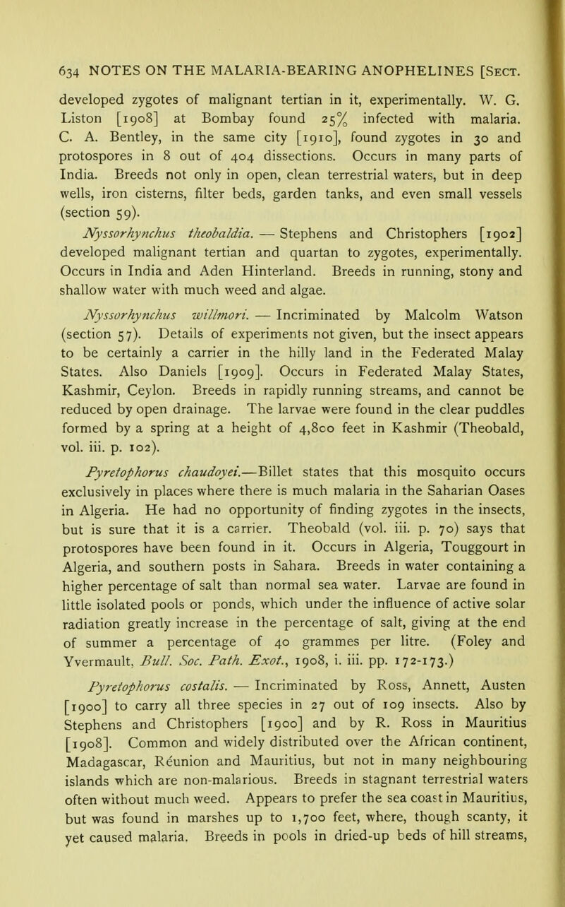 developed zygotes of malignant tertian in it, experimentally. W. G. Liston [1908] at Bombay found 25% infected with malaria. C. A. Bentley, in the same city [1910], found zygotes in 30 and protospores in 8 out of 404 dissections. Occurs in many parts of India. Breeds not only in open, clean terrestrial waters, but in deep wells, iron cisterns, filter beds, garden tanks, and even small vessels (section 59). Nyssorhynchus theobaldia. — Stephens and Christophers [1902] developed malignant tertian and quartan to zygotes, experimentally. Occurs in India and Aden Hinterland. Breeds in running, stony and shallow water with much weed and algae. JVyssorhytichus willmori. ■— Incriminated by Malcolm Watson (section 57). Details of experiments not given, but the insect appears to be certainly a carrier in the hilly land in the Federated Malay States. Also Daniels [1909]. Occurs in Federated Malay States, Kashmir, Ceylon. Breeds in rapidly running streams, and cannot be reduced by open drainage. The larvae were found in the clear puddles formed by a spring at a height of 4,800 feet in Kashmir (Theobald, vol. iii. p. 102). Pyretophorus chaudoyei.—Billet states that this mosquito occurs exclusively in places where there is much malaria in the Saharian Oases in Algeria. He had no opportunity of finding zygotes in the insects, but is sure that it is a carrier. Theobald (vol. iii. p. 70) says that protospores have been found in it. Occurs in Algeria, Touggourt in Algeria, and southern posts in Sahara. Breeds in water containing a higher percentage of salt than normal sea water. Larvae are found in little isolated pools or ponds, which under the influence of active solar radiation greatly increase in the percentage of salt, giving at the end of summer a percentage of 40 grammes per litre. (Foley and Yvermault, Bull. Soc. Path. Exot, 1908, i. iii. pp. 172-173.) Pyretophorus costalis. — Incriminated by Ross, Annett, Austen [1900] to carry all three species in 27 out of 109 insects. Also by Stephens and Christophers [1900] and by R. Ross in Mauritius [1908]. Common and widely distributed over the African continent, Madagascar, Reunion and Mauritius, but not in many neighbouring islands which are non-malarious. Breeds in stagnant terrestrial waters often without much weed. Appears to prefer the sea coast in Mauritius, but was found in marshes up to 1,700 feet, where, though scanty, it yet caused malaria. Breeds in pools in dried-up beds of hill streams,