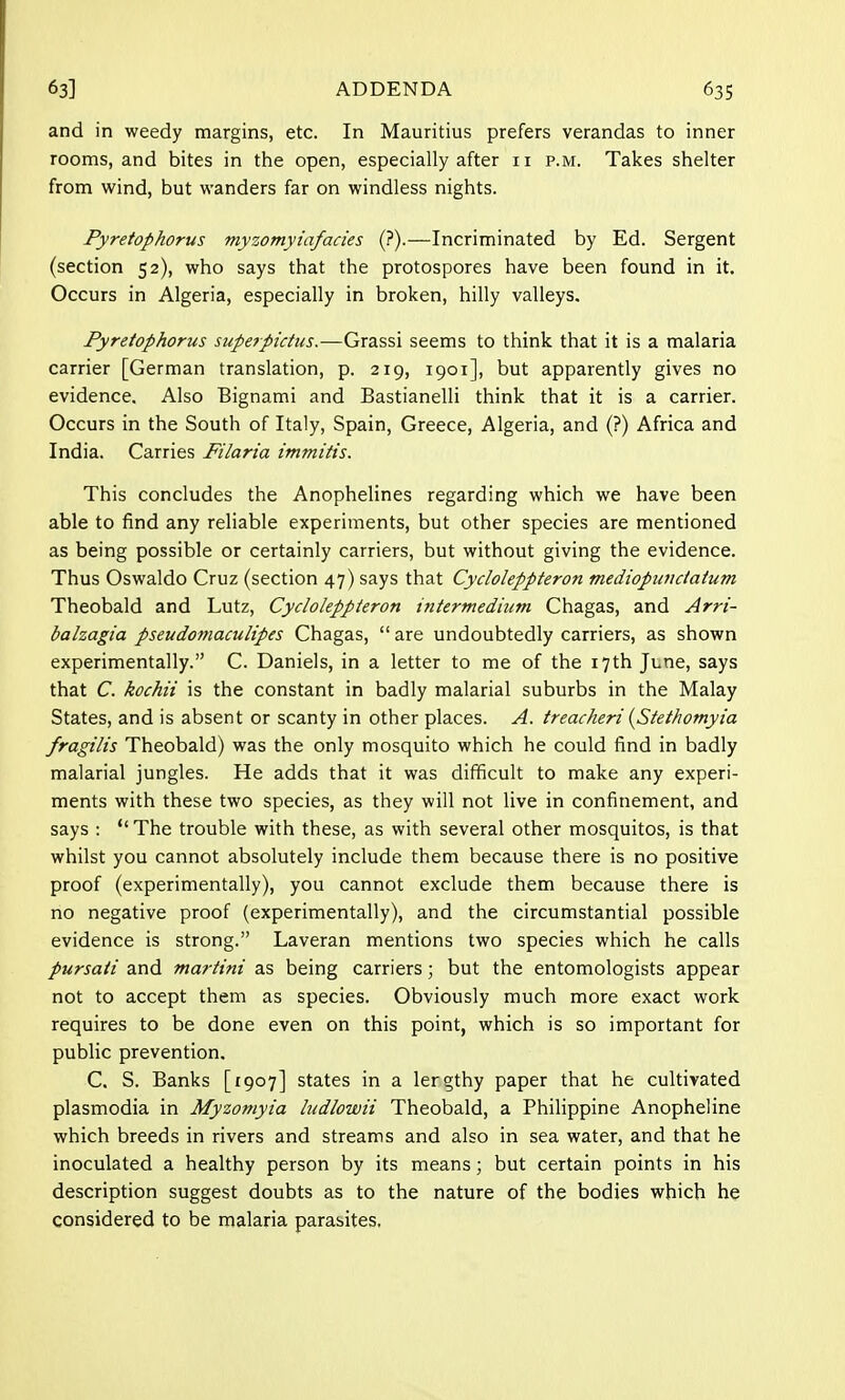 and in weedy margins, etc. In Mauritius prefers verandas to inner rooms, and bites in the open, especially after 11 p.m. Takes shelter from wind, but wanders far on windless nights. Pyretophorus myzomyiafacies (?).—Incriminated by Ed. Sergent (section 52), who says that the protospores have been found in it. Occurs in Algeria, especially in broken, hilly valleys. Pyretophorus superpictus.—Grassi seems to think that it is a malaria carrier [German translation, p. 219, 1901], but apparently gives no evidence. Also Bignami and Bastianelli think that it is a carrier. Occurs in the South of Italy, Spain, Greece, Algeria, and (?) Africa and India. Carries Filaria immitis. This concludes the Anophelines regarding which we have been able to find any reliable experiments, but other species are mentioned as being possible or certainly carriers, but without giving the evidence. Thus Oswaldo Cruz (section 47) says that Cycloleppteron mediopundaium Theobald and Lutz, Cycloleppteron intermedium Chagas, and Arri- balzagia pseudomaculipes Chagas,  are undoubtedly carriers, as shown experimentally. C. Daniels, in a letter to me of the 17th June, says that C. kochii is the constant in badly malarial suburbs in the Malay States, and is absent or scanty in other places. A. treacheri (Stet/wmyia fragilis Theobald) was the only mosquito which he could find in badly malarial jungles. He adds that it was difficult to make any experi- ments with these two species, as they will not live in confinement, and says :  The trouble with these, as with several other mosquitos, is that whilst you cannot absolutely include them because there is no positive proof (experimentally), you cannot exclude them because there is no negative proof (experimentally), and the circumstantial possible evidence is strong. Laveran mentions two species which he calls pursati and martini as being carriers; but the entomologists appear not to accept them as species. Obviously much more exact work requires to be done even on this point, which is so important for public prevention, C. S. Banks [1907] states in a lergthy paper that he cultivated Plasmodia in Myzomyia ludlowii Theobald, a Philippine Anopheline which breeds in rivers and streams and also in sea water, and that he inoculated a healthy person by its means; but certain points in his description suggest doubts as to the nature of the bodies which he considered to be malaria parasites.