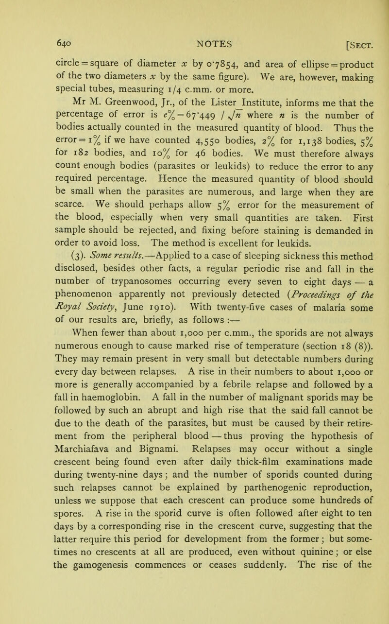 circle = square of diameter x by 07854, and area of ellipse = product of the two diameters x by the same figure). We are, however, making special tubes, measuring 1/4 c.mm. or more, Mr M. Greenwood, Jr., of the Lister_Institute, informs me that the percentage of error is e% = 67-449 / Jn where n is the number of bodies actually counted in the measured quantity of blood. Thus the error=i% if we have counted 4,55° bodies, 2% for 1,138 bodies, 5% for 182 bodies, and 10% for 46 bodies. We must therefore always count enough bodies (parasites or leukids) to reduce the error to any required percentage. Hence the measured quantity of blood should be small when the parasites are numerous, and large when they are scarce. We should perhaps allow 5% error for the measurement of the blood, especially when very small quantities are taken. First sample should be rejected, and fixing before staining is demanded in order to avoid loss. The method is excellent for leukids. (3). Some results.—Applied to a case of sleeping sickness this method disclosed, besides other facts, a regular periodic rise and fall in the number of trypanosomes occurring every seven to eight days — a phenomenon apparently not previously detected (Proceedings of the Royal Society, June 1910). With twenty-five cases of malaria some of our results are, briefly, as follows :— When fewer than about 1,000 per c.mm., the sporids are not always numerous enough to cause marked rise of temperature (section 18 (8)). They may remain present in very small but detectable numbers during every day between relapses. A rise in their numbers to about 1,000 or more is generally accompanied by a febrile relapse and followed by a fall in haemoglobin. A fall in the number of malignant sporids may be followed by such an abrupt and high rise that the said fall cannot be due to the death of the parasites, but must be caused by their retire- ment from the peripheral blood — thus proving the hypothesis of Marchiafava and Bignami. Relapses may occur without a single crescent being found even after daily thick-film examinations made during twenty-nine days; and the number of sporids counted during such relapses cannot be explained by parthenogenic reproduction, unless we suppose that each crescent can produce some hundreds of spores. A rise in the sporid curve is often followed after eight to ten days by a corresponding rise in the crescent curve, suggesting that the latter require this period for development from the former; but some- times no crescents at all are produced, even without quinine; or else the gamogenesis commences or ceases suddenly. The rise of the