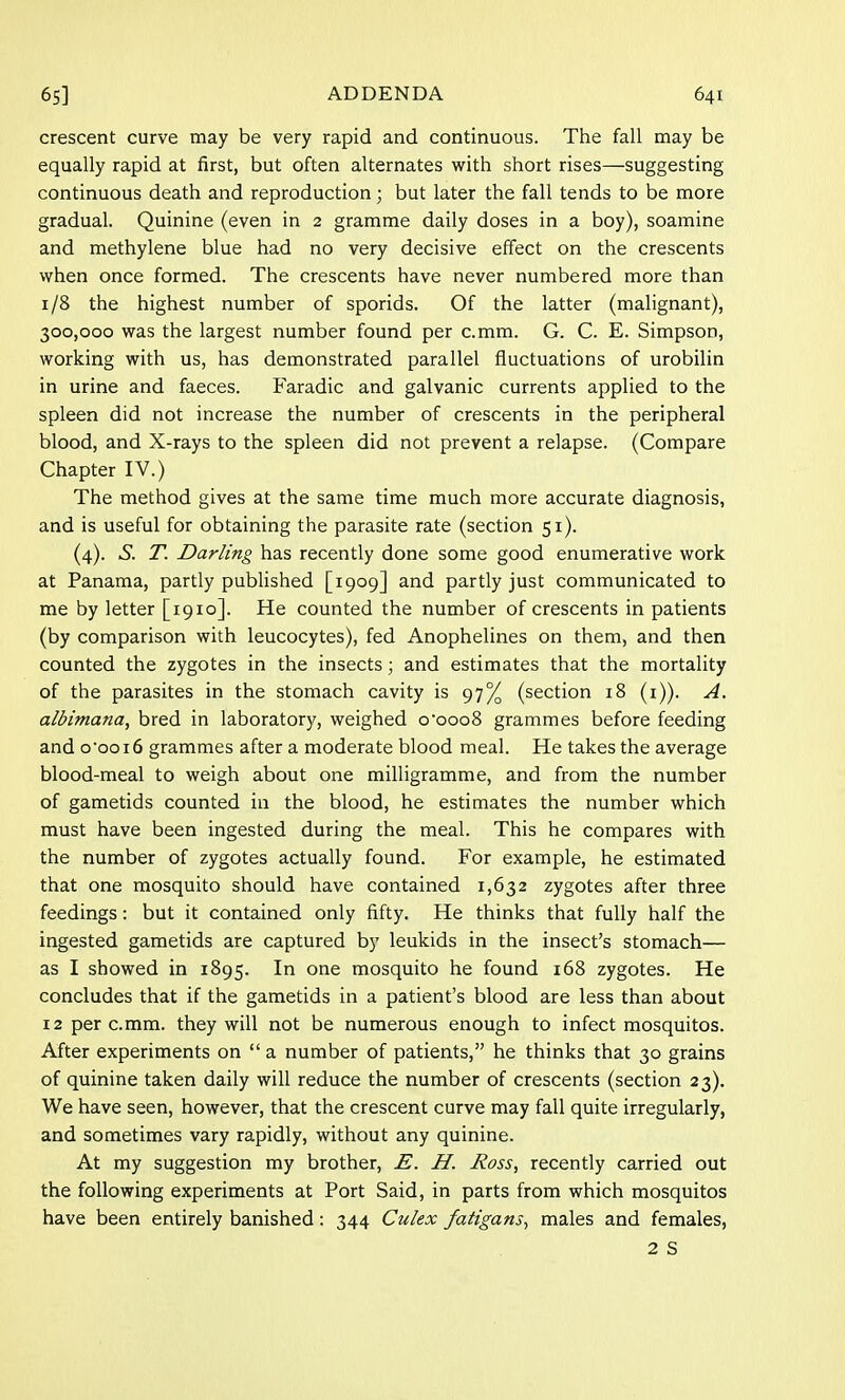 crescent curve may be very rapid and continuous. The fall may be equally rapid at first, but often alternates with short rises—suggesting continuous death and reproduction; but later the fall tends to be more gradual. Quinine (even in 2 gramme daily doses in a boy), soamine and methylene blue had no very decisive effect on the crescents when once formed. The crescents have never numbered more than 1/8 the highest number of sporids. Of the latter (malignant), 300,000 was the largest number found per c.mm. G. C. E. Simpson, working with us, has demonstrated parallel fluctuations of urobilin in urine and faeces. Faradic and galvanic currents applied to the spleen did not increase the number of crescents in the peripheral blood, and X-rays to the spleen did not prevent a relapse. (Compare Chapter IV.) The method gives at the same time much more accurate diagnosis, and is useful for obtaining the parasite rate (section 51). (4). S. T. Darling has recently done some good enumerative work at Panama, partly published [1909] and partly just communicated to me by letter [1910]. He counted the number of crescents in patients (by comparison with leucocytes), fed Anophelines on them, and then counted the zygotes in the insects; and estimates that the mortality of the parasites in the stomach cavity is 97% (section 18 (1)). A. albimana, bred in laboratory, weighed o'ooo8 grammes before feeding and oooi6 grammes after a moderate blood meal. He takes the average blood-meal to weigh about one milligramme, and from the number of gametids counted in the blood, he estimates the number which must have been ingested during the meal. This he compares with the number of zygotes actually found. For example, he estimated that one mosquito should have contained 1,632 zygotes after three feedings: but it contained only fifty. He thinks that fully half the ingested gametids are captured by leukids in the insect's stomach— as I showed in 1895. In one mosquito he found 168 zygotes. He concludes that if the gametids in a patient's blood are less than about 12 per c.mm. they will not be numerous enough to infect mosquitos. After experiments on  a number of patients, he thinks that 30 grains of quinine taken daily will reduce the number of crescents (section 23). We have seen, however, that the crescent curve may fall quite irregularly, and sometimes vary rapidly, without any quinine. At my suggestion my brother, E. H. Ross, recently carried out the following experiments at Port Said, in parts from which mosquitos have been entirely banished: 344 Culex fatigans, males and females, 2 S