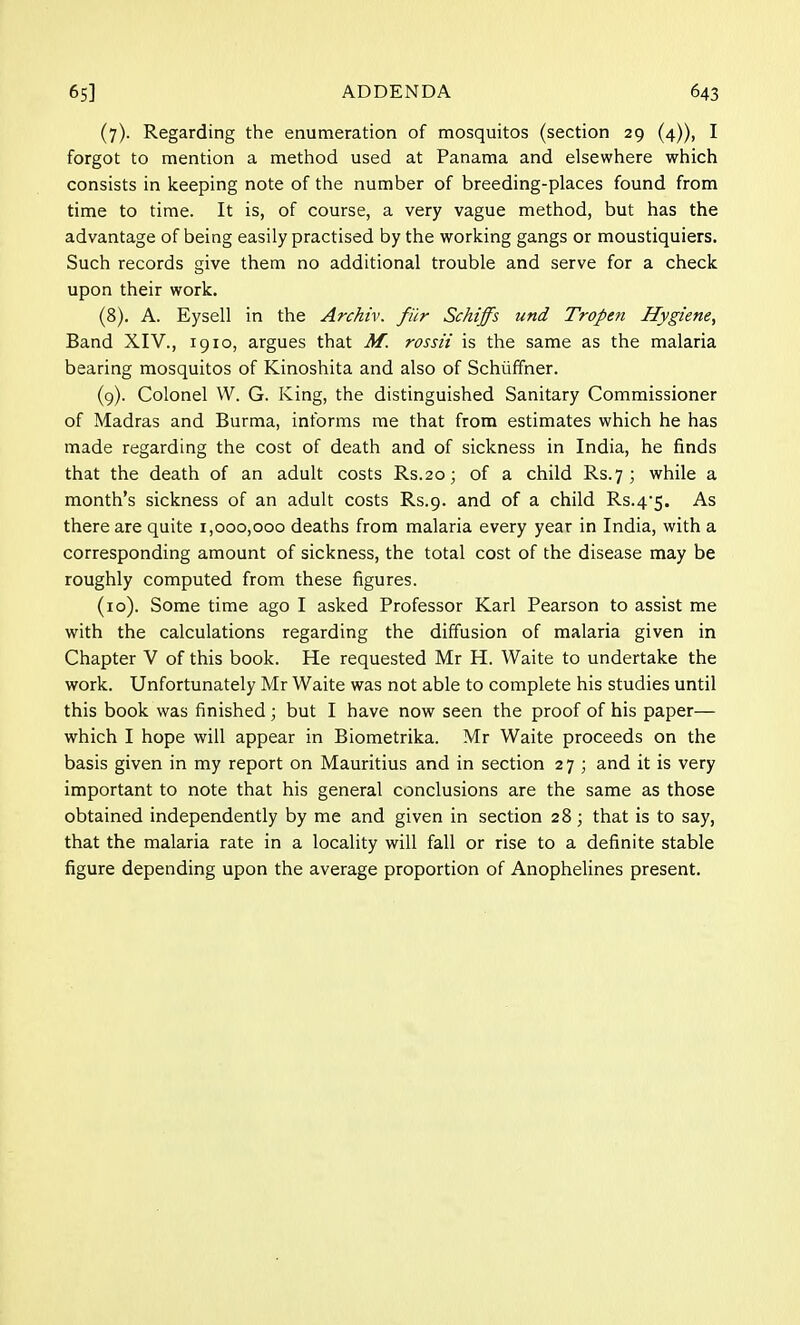 (7) . Regarding the enumeration of mosquitos (section 29 (4)), I forgot to mention a method used at Panama and elsewhere which consists in keeping note of the number of breeding-places found from time to time. It is, of course, a very vague method, but has the advantage of being easily practised by the working gangs or moustiquiers. Such records give them no additional trouble and serve for a check upon their work. (8) . A. Eysell in the Archiv. filr Schiffs und Tropen Hygiene, Band XIV., 1910, argues that M. rossii is the same as the malaria bearing mosquitos of Kinoshita and also of Schuffner. (9) . Colonel W. G. King, the distinguished Sanitary Commissioner of Madras and Burma, informs me that from estimates which he has made regarding the cost of death and of sickness in India, he finds that the death of an adult costs Rs.20; of a child Rs.7 ; while a month's sickness of an adult costs Rs.9. and of a child Rs.4-5. As there are quite 1,000,000 deaths from malaria every year in India, with a corresponding amount of sickness, the total cost of the disease may be roughly computed from these figures. (10) . Some time ago I asked Professor Karl Pearson to assist me with the calculations regarding the diffusion of malaria given in Chapter V of this book. He requested Mr H. Waite to undertake the work. Unfortunately Mr Waite was not able to complete his studies until this book was finished; but I have now seen the proof of his paper— which I hope will appear in Biometrika. Mr Waite proceeds on the basis given in my report on Mauritius and in section 27 ; and it is very important to note that his general conclusions are the same as those obtained independently by me and given in section 28; that is to say, that the malaria rate in a locality will fall or rise to a definite stable figure depending upon the average proportion of Anophelines present.