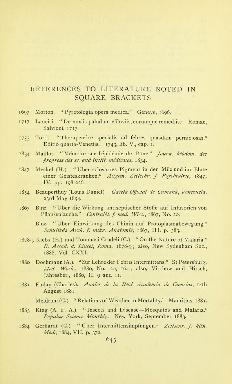 REFERENCES TO LITERATURE NOTED IN SQUARE BRACKETS 1697 Morton.  Pyretologia opera medica. Geneve, 1696. 1717 Lancisi.  De noxiis paludum effiuviis, eorumque remediis. Romae, Salvioni, 1717. 1753 Torti. Therapeutice specialis ad febres quasdam perniciosas. Editio quarta-Venetiis. 1743, bb. V., cap. 1. 1834 Maillot.  Memoire sur l'epidemie de Bone. Jcurn. he'bdom. des progress des sc. and instit. medicates, 1834. 1847 Meckel (H.). Uber schwarzes Pigment in der Milz und im Blute einer Geisteskranken. Allgem. Zeitschr. f. Psychiatrie, 1847, IV. pp. 198-226. 1854 Beauperthuy (Louis Daniel). Gaceta Official de Cumand, Venezuela, 23rd May 1854. 1867 Binz. Uber die Wirkung antiseptischer Stoffe auf Infusorien von Pflanzenjauche. Ce?itralbl. f. med. Wiss., 1867, No. 20. Binz.  Uber Einwirkung des Chinin auf Protoplasmabewegung. Schnitzels Arch. f. mikr. Anatomie, 1867, III. p. 383. 1878-9 Klebs (E.) and Tommasi-Crudeli (C.) On the Nature of Malaria. R. Accad. d. Lincei, Roma, 1878-9; also, New Sydenham Soc, 1888, Vol. CXXI. 1880 Dochmann (A.). Zur Lehre der Febris Intermittens. St Petersburg. Med. Woch., 1880, No. 20, 164; also, Virchow and Hirsch, Jahresber., 1880, II. 9 and 11. 1881 Finlay (Charles). Anales de la Real Acadeinia de Ciencias, 14th August 1881. Meldrum (C).  Relations of Weather to Mortality. Mauritius, 1881. 1883 King (A. F. A.). Insects and Disease—Mosquitos and Malaria. Popular Science Monthly. New York, September 1883. 1884 Gerhardt (C). Uber Intermittensimpfungen. ZeitscJir. f. klin. Med., 1884, VII. p. 372.