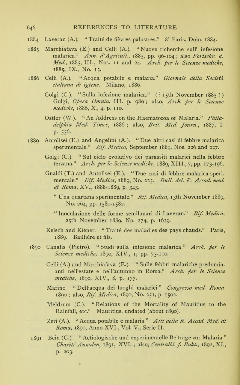 1884 Laveran (A.).  Traite de fievres palustres. 8° Paris, Doin, 1884. 1885 Marchiafava (E.) and Celli (A.). Nuove richerche sull' infezione malarica. Ann. d) Agricult., 1885, pp. 96-104 ; also Fortschr. d. Med., 1885, III., Nos. 11 and 24. Arch, per le Scienze mediche, 1885, IX., No. 15. 1886 Celli (A.). Acqua potabile e malaria. Giornale della Societd italiana di igiene. Milano, 1886. Golgi (C). Sulla infezione malarica. (? 15th November 1885?) Golgi, Opera Omnia, III. p. 989; also, Arch, per le Scienze mediche, 1886, X., 4, p. 110. Ostler (W.). An Address on the Haematozoa of Malaria. Phila- delphia Med. Times, 1886 ; also, Brit. Med. Journ., 1887, I. p. 556. 1889 Antolisei (E.) and Angelini (A.). Due altri casi di febbre malarica sperimentale. Rif. Medica, September 1889, Nos. 226 and 227. Golgi (C).  Sul ciclo evolutivo dei parassiti malarici nella febbre terzana. Arch, perle Scienze mediche, 1889, XIII., 7, pp. 173-196. Gualdi (T.) and Antolisei (E.).  Due casi di febbre malarica speri- mentale. Rif. Medica, 1889, No. 225. Bull. del. R. Accad. med. di Roma, XV., 1888-1889, p. 343.  Una quartana sperimentale. Rif. Medica, 13th November 1889, No. 264, pp. 1580-1582.  Inoculazione delle forme semilunari di Laveran. Rif. Medica, 25th November 1889, No. 274, p. 1639. Kelsch and Kiener. Traite des maladies des pays chauds. Paris, 1889. Bailliere et fils. 1890 Canalis (Pietro).  Studi sulla infezione malarica. Arch, per le Scienze mediche, 1890, XIV., 1, pp. 75-110. Celli (A.) and Marchiafava (E.). Sulle febbri malariche predomin- ant! nell'estate e nell'autunno in Roma. Arch, per le Scienze mediche, 1890, XIV., 8, p. 177. Marino.  Dell'acqua dei luoghi malarici. Congresso med. Roma 1890 ; also, Rif. Medica, 1890, No. 251, p. 1502. Meldrum (C). Relations of the Mortality of Mauritius to the Rainfall, etc. Mauritius, undated (about 1890). Zeri (A.). Acqua potabile e malaria. AM della R. Accad. Med. di Roma, 1890, Anno XVI., Vol. V., Serie II. 1891 Bein (G.).  Aetiologische und experimentelle Beitrage zur Malaria. Charite-Annalen, 1891, XVI. ; also, Centralbl. f. Bakt., 1892, XL, p. 203.