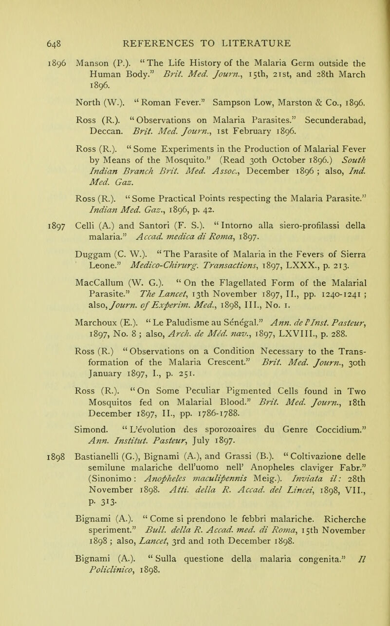 1896 Manson (P.). The Life History of the Malaria Germ outside the Human Body. Brit. Med. Journ., 15th, 21st, and 28th March 1896. North (W.). Roman Fever. Sampson Low, Marston & Co., 1896. Ross (R.).  Observations on Malaria Parasites. Secunderabad, Deccan. Brit. Med. Journ., 1st February 1896. Ross (R.).  Some Experiments in the Production of Malarial Fever by Means of the Mosquito. (Read 30th October 1896.) South Indian Branch Brit. Med. Assoc., December 1896 ; also, Ind. Med. Gaz. Ross (R.). Some Practical Points respecting the Malaria Parasite. Indian Med. Gaz., 1896, p. 42. 1897 Celli (A.) and Santori (F. S.).  Intorno alia siero-profilassi della malaria. Accad. medica di Roma, 1897. Duggam (C. W.). The Parasite of Malaria in the Fevers of Sierra Leone. Medico-Chirurg. Transactions, 1897, LXXX., p. 213. MacCallum (W. G.).  On the Flagellated Form of the Malarial Parasite. The Lancet, 13th November 1897, II., pp. 1240-1241 ; also, Journ. of Experim. Med., 1898, III., No. 1. Marchoux (E.).  Le Paludisme au Senegal. Ann. de IInst. Pasteur, 1897, No. 8 ; also, Arch, de Me~d. nav., 1897, LXVIII., p. 288. Ross (R.)  Observations on a Condition Necessary to the Trans- formation of the Malaria Crescent. Brit. Med. Jour?i., 30th January 1897, I., p. 251. Ross (R.). On Some Peculiar Pigmented Cells found in Two Mosquitos fed on Malarial Blood. Brit. Med. Journ., 18th December 1897, II., pp. 1786-1788. Simond.  L'evolution des sporozoaires du Genre Coccidium. Ann. Institut. Pasteur, July 1897. 1898 Bastianelli (G.), Bignami (A.), and Grassi (B.).  Coltivazione delle semilune malariche dell'uomo nell' Anopheles claviger Fabr. (Sinonimo: Anopheles maculipennis Meig.). Inviata il: 28th November 1898. Atti. della R. Accad. del Lincei, 1898, VII., P- 313- Bignami (A.).  Come si prendono le febbri malariche. Richerche speriment. Bull, della R. Accad. med. di Roma, 15th November 1898 ; also, Lancet, 3rd and 10th December 1898. Bignami (A.).  Sulla questione della malaria congenita. 77 Policlinico, 1898.