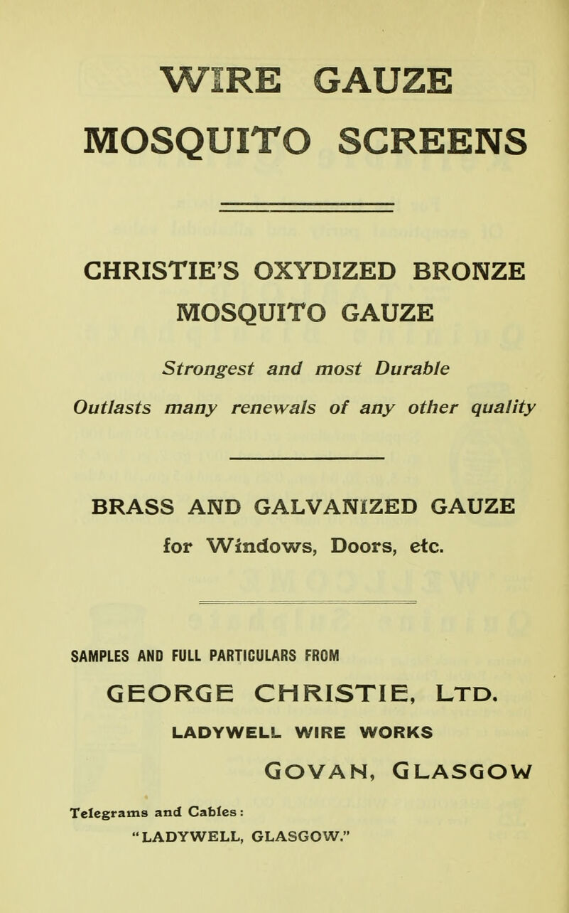 WIRE GAUZE MOSQUITO SCREENS CHRISTIE'S OXYDIZED BRONZE MOSQUITO GAUZE Strongest and most Durable Outlasts many renewals of any other quality BRASS AND GALVANIZED GAUZE for Windows, Doors, etc. SAMPLES AND FULL PARTICULARS FROM GEORGE CHRISTIE, LTD. LADYWELL WIRE WORKS GOVAN, GLASGOW Telegrams and Cables: LADYWELL, GLASGOW.