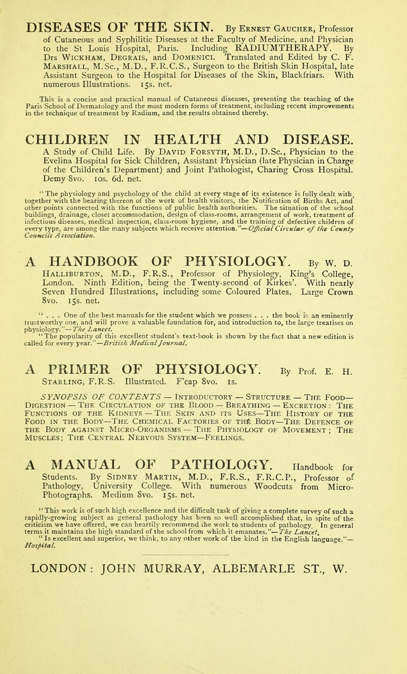 DISEASES OF THE SKIN. By Ernest Gaucher, Professor of Cutaneous and Syphilitic Diseases at the Faculty of Medicine, and Physician to the St Louis Hospital, Paris. Including RADIUMTHERAPY. By Drs Wickham, Degrais, and Domenici. Translated and Edited by C. F. Marshall, M.Sc, M.D., F.R.C.S., Surgeon to the British Skin Hospital, late Assistant Surgeon to the Hospital for Diseases of the Skin, Blackfriars. With numerous Illustrations. 15s. net. This is a concise and practical manual of Cutaneous diseases, presenting the teaching of the Paris School of Dermatology and the most modern forms of treatment, including recent improvements in the technique of treatment by Radium, and the results obtained thereby. CHILDREN IN HEALTH AND DISEASE. A Study of Child Life. By David Forsyth, M.D., D.Sc, Physician to the Evelina Hospital for Sick Children, Assistant Physician (late Physician in Charge of the Children's Department) and Joint Pathologist, Charing Cross Hospital. Demy 8vo. 10s. 6d. net.  The physiology and psychology of the child at every stage of its existence is fully dealt with together with the bearing thereon of the work of health visitors, the Notification of Births Act, and' other points connected with the functions of public health authorities. The situation of the school buiidingsj drainage, closet accommodation, design of class-rooms, arrangement of work, treatment of infectious diseases, medical inspection, class-room hygiene, and the training of defective children of every type, are among the many subjects which receive attention.—Official Circular of the County Councils A ssociation. A HANDBOOK OF PHYSIOLOGY. By w. d. Halliburton, M.D., F.R.S., Professor of Physiology, King's College, London. Ninth Edition, being the Twenty-second of Kirkes'. With nearly Seven Hundred Illustrations, including some Coloured Plates. Large Crown 8vo. 15s. net. ... One of the best manuals for the student which we possess . . . the book i<- an eminently trustworthy one, and will prove a valuable foundation for, and introduction to, the large treatises on physiology.—The Lancet. The popularity of this excellent student's text-book is shown by the fact that a new edition is called for every year.—British Medical Journal, A PRIMER OF PHYSIOLOGY. By prof. e. h. Starling, F.R.S. Illustrated. F'cap 8vo. is. SYNOPSIS OF CONTENTS — Introductory — Structure — The Food- Digestion — The Circulation of the Blood — Breathing — Excretion : The Functions of the Kidneys — The Skin and its Uses—The History of the Food in the Body—The Chemical Factories of the Body—The Defence of the Body against Micro-Organisms — The Physiology of Movement ; The Muscles; The Central Nervous System—Feelings. A MANUAL OF PATHOLOGY. Handbook for Students. By Sidney Martin, M.D., F.R.S., F.R.C.P., Professor of Pathology, University College. With numerous Woodcuts from Micro- Photographs. Medium 8vo. 15s. net. '' This work is of such high excellence and the difficult task of giving a complete survey of such a rapidly-growing subject as general pathology has b-en so well accomplished that, in spite of the criticism we have offered, we can heartily recommend ihe work to students of pathology. In general terms it maintains the high standard of the school from which it emanates.—The Lancet, Is excellent and superior, we think, to any other work of the kind in the English language.— Hospital.