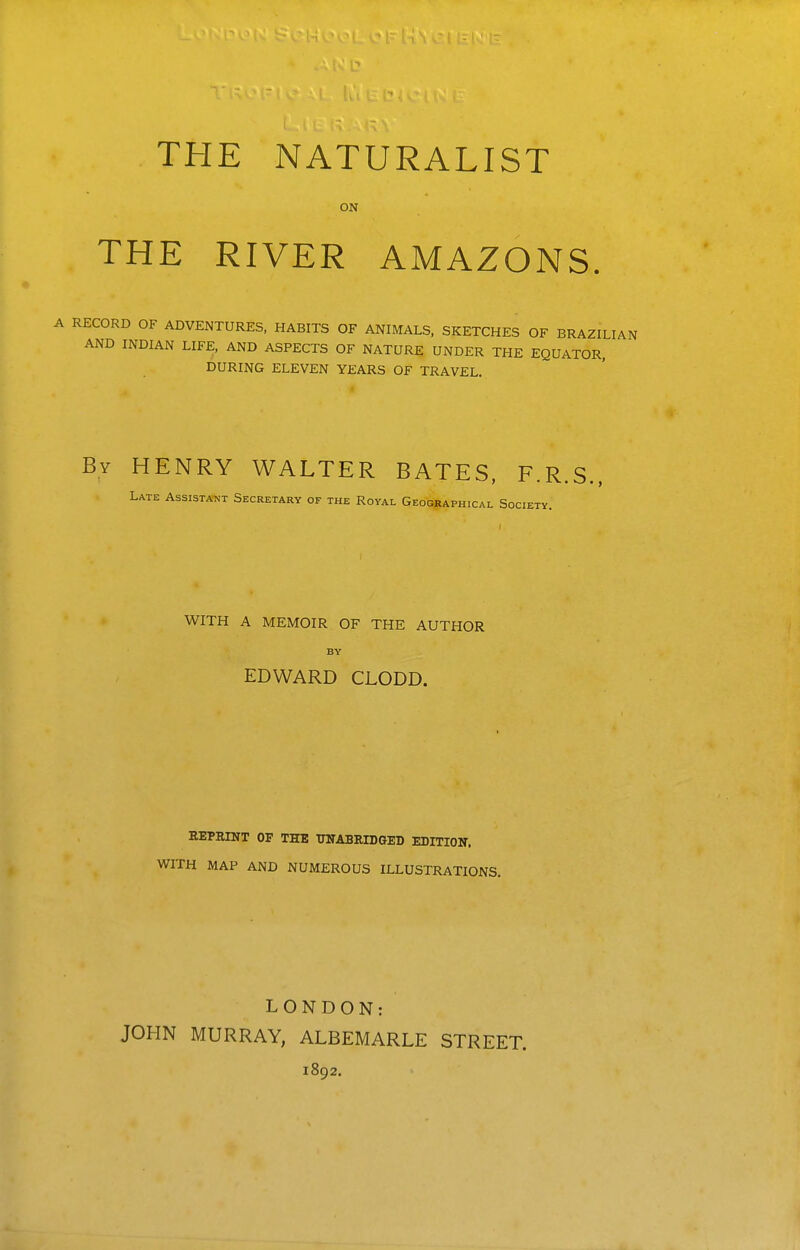 ON THE RIVER AMAZONS. A RECORD OF ADVENTURES, HABITS OF ANIMALS, SKETCHES OF BRAZILIAN AND INDIAN LIFE, AND ASPECTS OF NATURE UNDER THE EQUATOR, DURING ELEVEN YEARS OF TRAVEL. By henry WALTER BATES, F.R.S., Late Assistant Secretary of the Royal Geographical Society. WITH A MEMOIR OF THE AUTHOR BY EDWARD CLODD. REPRINT OF THE TOABRIDGED EDITION, WITH MAP AND NUMEROUS ILLUSTRATIONS. LONDON: JOHN MURRAY, ALBEMARLE 1892. STREET.