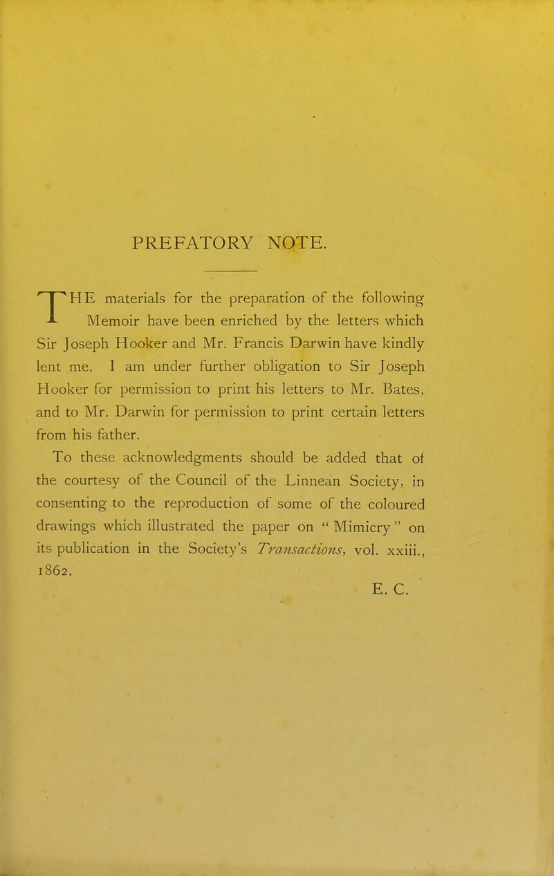 PREFATORY NOTE. HE materials for the preparation of the following Memoir have been enriched by the letters which Sir Joseph Hooker and Mr. Francis Darwin have kindly lent me. I am under further obligation to Sir Joseph Hooker for permission to print his letters to Mr. Bates, and to Mr. Darwin for permission to print certain letters from his father. To these acknowledgments should be added that of the courtesy of the Council of the Linnean Society, in consenting to the reproduction of some of the coloured drawings which illustrated the paper on  Mimicry  on its publication in the Society's Transactions, vol. xxiii., 1862. E. C.