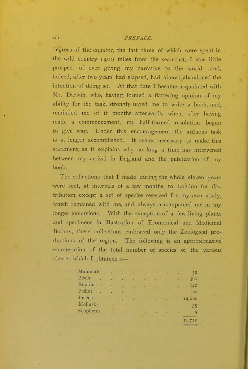 degrees of the equator, the last three of which were spent in the wild country 1400 miles from the sea-coast, I saw little prospect of ever giving my narrative to the world ; and, indeed, after two years had elapsed, had almost abandoned the intention of doing so. At that date I became acquainted with Mr. Darwin, who, having formed a flattering opinion of my ability for the task, strongly urged me to write a book, and, reminded me of it months afterwards, when, after having made a commencement, my half-formed resolution began to give way. Under this encouragement the arduous task is at length accomplished. It seems necessary to make this statement, as it explains why so long a time has intervened between my arrival in England and the publication of my book. The collections that I made during the whole eleven years were sent, at intervals of a few months, to London for dis- tribution, except a set of species reserved for my own study, which remained with me, and always accompanied me in my longer excursions. With the exception of a few living plants and specimens in illustration of Economical and Medicinal Botany, these collections embraced only the Zoological pro- ductions of the region. The following is an approximative enumeration of the total number of species of the various classes which I obtained :— Mammals Birds Reptiles Fishes Insects Mollusks Zoophytes 52 360 140 120 14,000 35 5 14,712