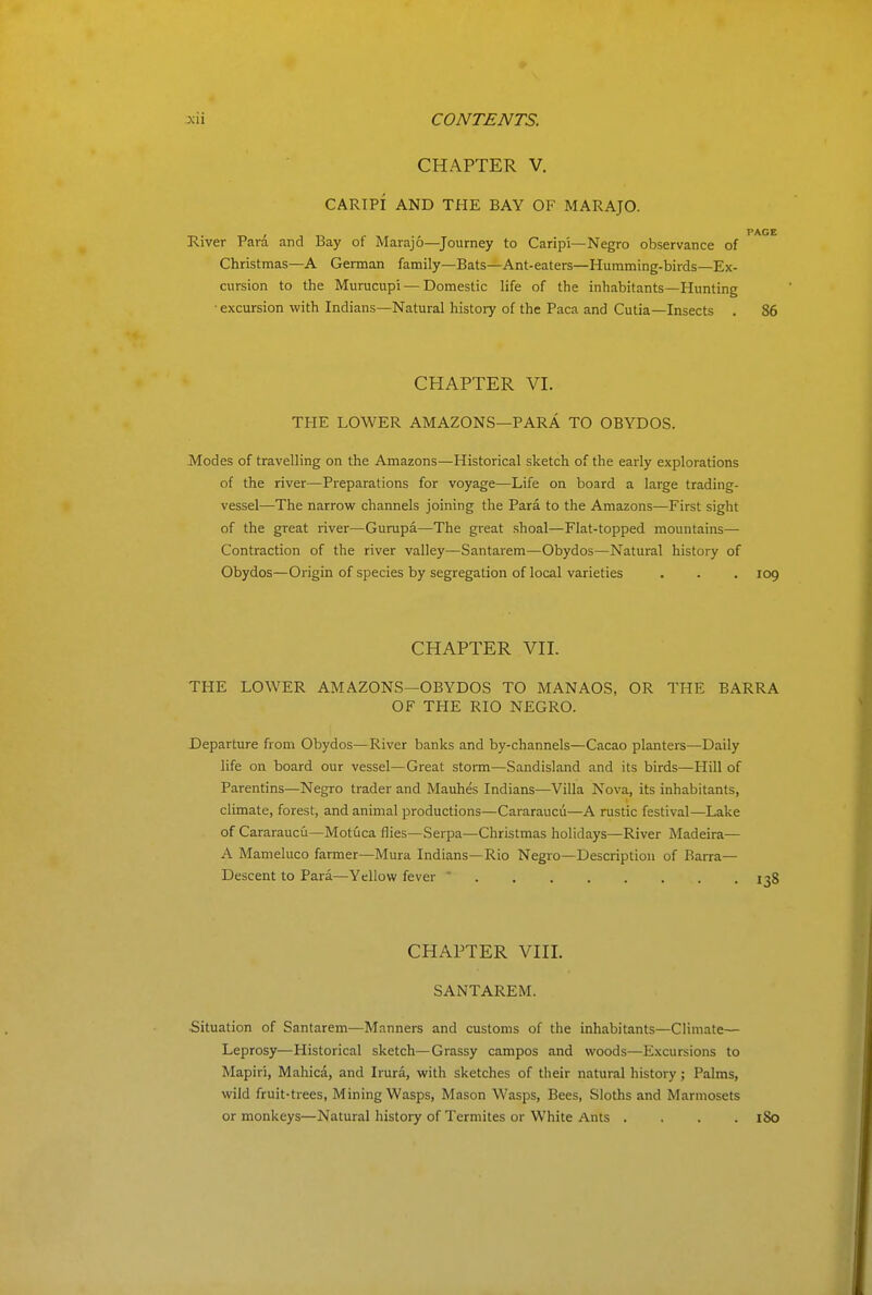 CHAPTER V. CARIPI AND THE BAY OF MARAJO. , PAGE River Para and Bay ot Marajo—Journey to Caripi—Negro observance of Christmas—A German family—Bats—Ant-eaters—Humming-birds—Ex- cursion to the Murucupi — Domestic life of the inhabitants—Hunting • excursion with Indians—Natural history of the Paca and Cutia—Insects . 86 CHAPTER VI. TFIE LOWER AMAZONS—PARA TO OBYDOS. Modes of travelling on the Amazons—Historical sketch of the early explorations of the river—Preparations for voyage—Life on board a large trading- vessel—The narrow channels joining the Para to the Amazons—First sight of the great river—Gurupa—The great shoal—Flat-topped mountains— Contraction of the river valley—Santarem—Obydos—Natural history of Obydos—Origin of species by segregation of local varieties . . . 109 CHAPTER Vn. THE LOWER AM AZONS—OBYDOS TO MAN AOS, OR THE BARRA OF THE RIO NEGRO. Departure from Obydos—River banks and by-channels—Cacao planters—Daily life on board our vessel—Great storm—Sandisland and its birds—Hill of Parentins—Negro trader and Mauhes Indians—Villa Nova, its inhabitants, climate, forest, and animal productions—Cararaucii—A rustic festival—Lake of Cararaucu—Motuca flies—Serpa—Christmas holidays—River Madeira— A Mameluco farmer—Mura Indians—Rio Negro—Description of Barra— Descent to Para—Yellow fever  1^8 CHAPTER Vin. SANTAREM. Situation of Santarem—Manners and customs of the inhabitants—Climate— Leprosy—Historical sketch—Grassy campos and woods—Excursions to Mapiri, Mahica, and Irura, with sketches of their natural history; Palms, wild fruit-trees, Mining Wasps, Mason Wasps, Bees, Sloths and Marmosets or monkeys—Natural history of Termites or White Ants .... 180