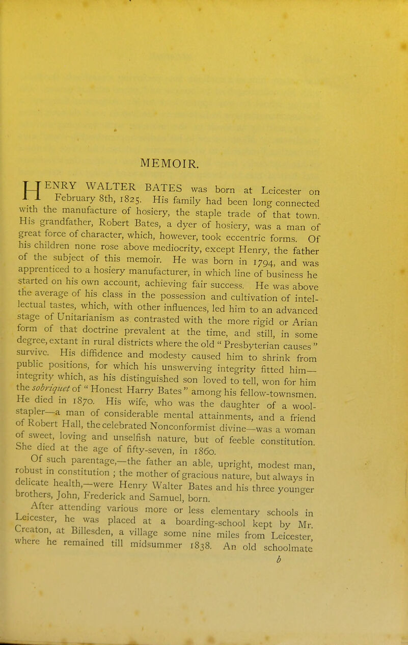 MEMOIR. TJENRY WALTER BATES was born at Leicester on . u ^^^'^'>^ ^^2 5. His family had been long connected with the manufacture of hosiery, the staple trade of that town His grandfather, Robert Bates, a dyer of hosiery, was a man of great force of character, which, however, took eccentric forms Of his children none rose above mediocrity, except Henry the father of the subject of this memoir. He was born in 1794, and was apprenticed to a hosiery manufacturer, in which line of business he started on his own account, achieving fair success. He was above the average of his class in the possession and cultivation of intel- lectual tastes, which, with other influences, led him to an advanced stage of Unitarianism as contrasted with the more rigid or Arian form of that doctrine prevalent at the time, and still, in some degree, extant in rural districts where the old  Presbyterian causes  survive. His diffidence and modesty caused him to shrink from public positions, for which his unswerving integrity fitted him- integrity which, as his distinguished son loved to tell, won for him the ..^n^.,.^ of Honest Harry Bates among his fellow-townsmen He died in 1870. His wife, who was the daughter of a wool- stapler-a man of considerable mental attainments, and a friend of Robert Hall, the celebrated Nonconformist divine-was a woman of sweet loving and unselfish nature, but of feeble constitution bhe died at the age of fifty-seven, in i860 Of such parentage,-the father an able, upright, modest man, robust in constitution ; the mother of gracious nature, but always in delicate health,-were Henry Walter Bates and his three younger brothers, John, Frederick and Samuel, born. After attending various more or less elementary schools in i^eicester, he was placed at a boarding-school kept by Mr Crcaton at Billesden, a village some nine miles from Leicester where he remained till midsummer 1838. An old schoolmate