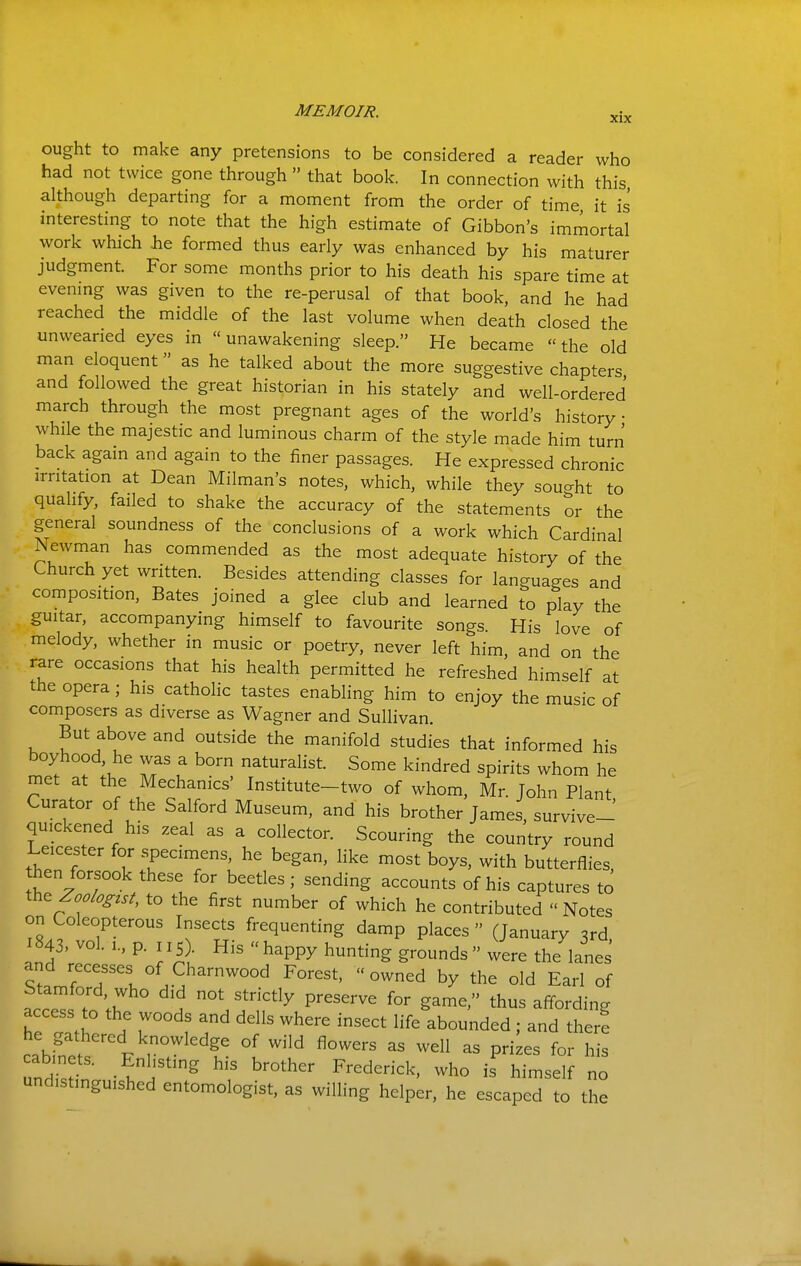 ought to make any pretensions to be considered a reader who had not twice gone through  that book. In connection with this although departing for a moment from the order of time it is interesting to note that the high estimate of Gibbon's immortal work which iie formed thus early was enhanced by his maturer judgment. For some months prior to his death his spare time at evenmg was given to the re-perusal of that book, and he had reached the middle of the last volume when death closed the unwearied eyes in  unawakening sleep. He became the old man eloquent as he talked about the more suggestive chapters and followed the great historian in his stately and well-ordered march through the most pregnant ages of the world's history while the majestic and luminous charm of the style made him turn back agam and again to the finer passages. He expressed chronic irritation at Dean Milman's notes, which, while they souo-ht to qualify, failed to shake the accuracy of the statements or the general soundness of the conclusions of a work which Cardinal Newman has commended as the most adequate history of the Church yet written. Besides attending classes for languages and composition. Bates joined a glee club and learned to play the guitar, accompanying himself to favourite songs His love of melody, whether in music or poetry, never left him, and on the rare occasions that his health permitted he refreshed himself at the opera ; his catholic tastes enabling him to enjoy the music of composers as diverse as Wagner and Sullivan. But above and outside the manifold studies that informed his boyhood, he was a born naturalist. Some kindred spirits whom he met at the Mechanics' Institute-two of whom, Mr. John Plant Curator of the Salford Museum, and his brother James, survive-' quickened his zeal as a collector. Scouring the country round Leicester for specimens, he began, like most boys, with butterflies, then forsook these for beetles; sending accounts of his captures to ih^ Zoologtst, to the first number of which he contributed  Notes on Coleopterous Insects frequenting damp places  (January 3rd, 1843. vol. 1., p. 115 . His  happy hunting grounds  were the lanes and recesses of Charnwood Forest,  owned by the old Earl of Stamford who did not strictly preserve for game, thus affording access to the woods and dells where insect life abounded; and there he gathered knowledge of wild flowers as well as prizes for his undistinguished entomologist, as willing helper, he escaped to the
