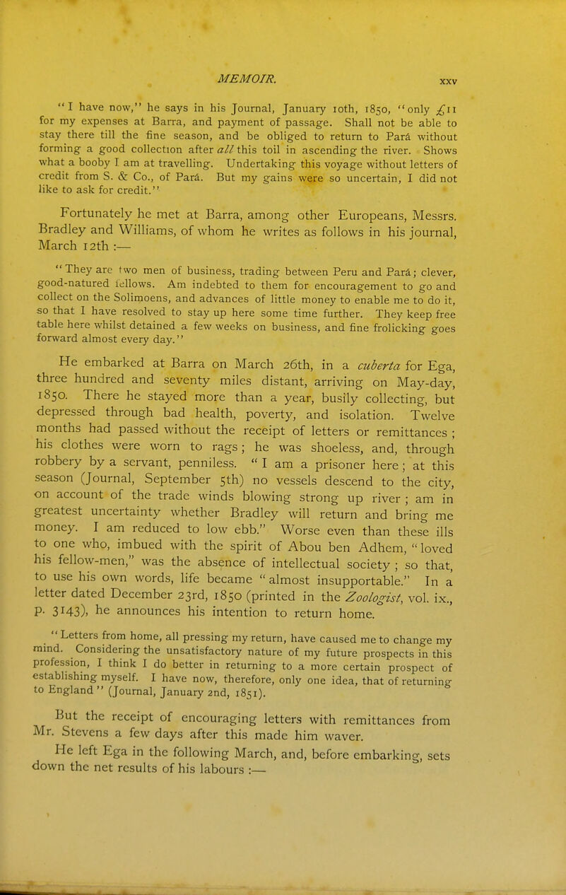 I have now, he says in his Journal, January loth, 1850, only £i\ for my expenses at Barra, and payment of passage. Shall not be able to stay there till the fine season, and be obliged to return to Para without forming a good collection after all this toil in ascending the river. Shows what a booby I am at travelling. Undertaking this voyage without letters of credit from S. & Co., of Para. But my gains were so uncertain, I did not like to ask for credit. Fortunately he met at Barra, among other Europeans, Messrs. Bradley and Williams, of whom he writes as follows in his journal, March 12th :— They arc two men of business, trading between Peru and Para; clever, good-natured fellows. Am indebted to them for encouragement to go and collect on the Solimoens, and advances of little money to enable me to do it, so that I have resolved to stay up here some time further. They keep free table here whilst detained a few weeks on business, and fine frolicking goes forward almost every day. He embarked at Barra on March 26th, in a cuberta for Ega, three hundred and seventy miles distant, arriving on May-day, 1850. There he stayed more than a year, busily collecting, but depressed through bad health, poverty, and isolation. Twelve months had passed without the receipt of letters or remittances ; his clothes were worn to rags; he was shoeless, and, through robbery by a servant, penniless.  I am a prisoner here; at this season (Journal, September 5th) no vessels descend to the city, on account of the trade winds blowing strong up river ; am in greatest uncertainty whether Bradley will return and bring me money. I am reduced to low ebb. Worse even than these ills to one who, imbued with the spirit of Abou ben Adhem,  loved his fellow-men, was the absence of intellectual society ; so that, to use his own words, life became  almost insupportable. In a letter dated December 23rd, 1850 (printed in the Zoologist, vol. ix., P- 3I43)> he announces his intention to return home. Letters from home, all pressing my return, have caused me to change my mmd. Considering the unsatisfactory nature of my future prospects in this profession, I think I do better in returning to a more certain prospect of establishing myself. I have now, therefore, only one idea, that of returning to England  (Journal, January 2nd, 1851). But the receipt of encouraging letters with remittances from Mr. Stevens a few days after this made him waver. He left Ega in the following March, and, before embarking, sets down the net results of his labours :—