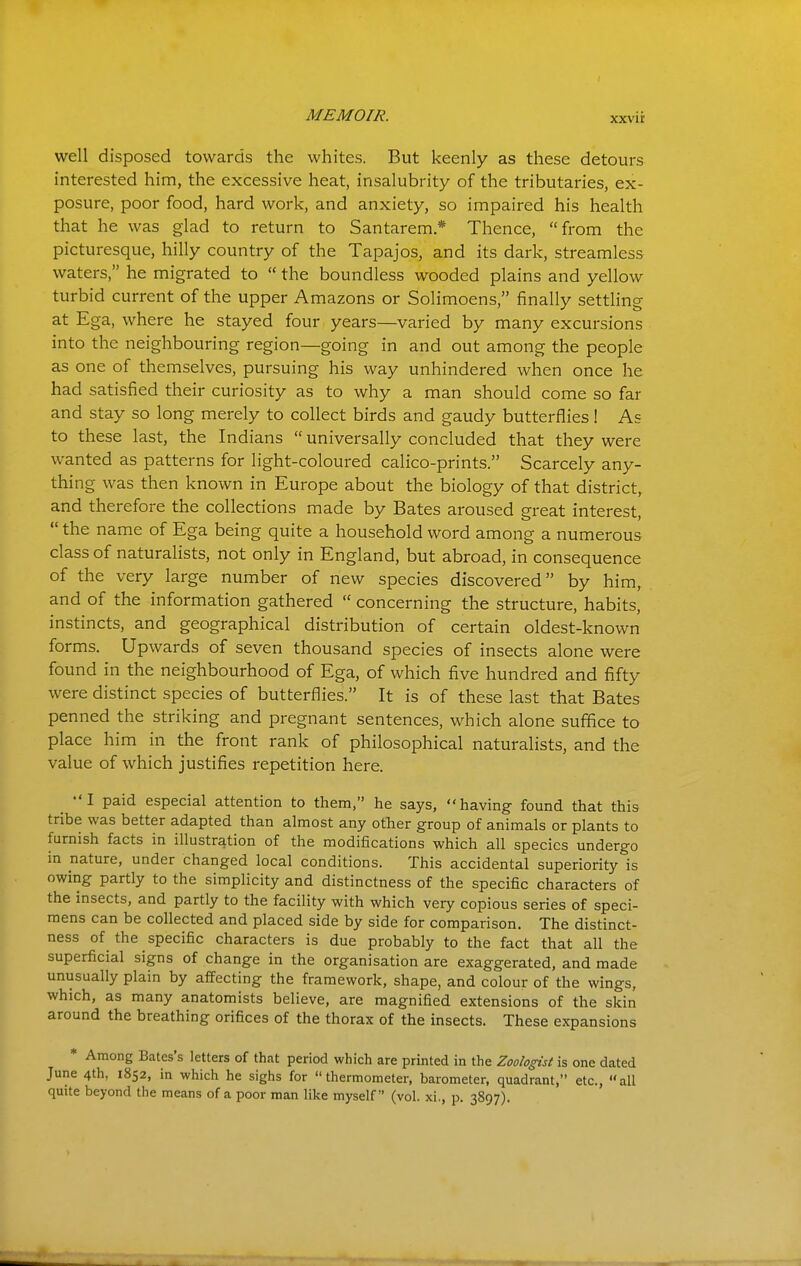 well disposed towards the whites. But keenly as these detours interested him, the excessive heat, insalubrity of the tributaries, ex- posure, poor food, hard work, and anxiety, so impaired his health that he was glad to return to Santarem* Thence, from the picturesque, hilly country of the Tapajos, and its dark, streamless waters, he migrated to  the boundless wooded plains and yellow turbid current of the upper Amazons or Solimoens, finally settling at Ega, where he stayed four years—varied by many excursions into the neighbouring region—going in and out among the people as one of themselves, pursuing his way unhindered when once he had satisfied their curiosity as to why a man should come so far and stay so long merely to collect birds and gaudy butterflies! As to these last, the Indians  universally concluded that they were wanted as patterns for light-coloured calico-prints. Scarcely any- thing was then known in Europe about the biology of that district, and therefore the collections made by Bates aroused great interest,  the name of Ega being quite a household word among a numerous class of naturalists, not only in England, but abroad, in consequence of the very large number of new species discovered by him, and of the information gathered  concerning the structure, habits, instincts, and geographical distribution of certain oldest-known forms. Upwards of seven thousand species of insects alone were found in the neighbourhood of Ega, of which five hundred and fifty were distinct species of butterflies. It is of these last that Bates penned the striking and pregnant sentences, which alone suffice to place him in the front rank of philosophical naturalists, and the value of which justifies repetition here. ^ •'! paid especial attention to them, he says, having found that this tribe was better adapted than almost any other group of animals or plants to furnish facts in illustration of the modifications which all species undergo in nature, under changed local conditions. This accidental superiority is owing partly to the simplicity and distinctness of the specific characters of the insects, and partly to the facility with which very copious series of speci- mens can be collected and placed side by side for comparison. The distinct- ness of the specific characters is due probably to the fact that all the superficial signs of change in the organisation are exaggerated, and made unusually plain by affecting the framework, shape, and colour of the wings, which, as many anatomists believe, are magnified extensions of the skin around the breathing orifices of the thorax of the insects. These expansions * Among Bates's letters of that period which are printed in the Zoologist is one dated June 4th, 1852, in which he sighs for thermometer, barometer, quadrant, etc., all quite beyond the means of a poor man like myself (vol. xi., p. 3897).