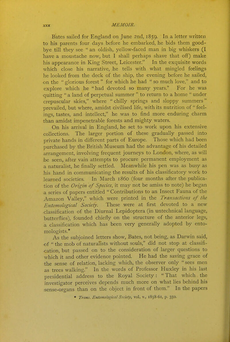 Bates sailed for England on June 2nd, 1859. ^ letter written to his parents four days before he embarked, he bids them good- bye till they see  an oldish, yellow-faced man in big whiskers (I have a moustache now, but I shall perhaps shave that off) make his appearance in King Street, Leicester. In the exquisite words which close his narrative, he tells with what mingled feelings he looked from the deck of the ship, the evening before he sailed, •on the  glorious forest  for which he had  so much love, and to explore which he had devoted so many years. For he was quitting  a land of perpetual summer  to return to a home  under crepuscular skies, where  chilly springs and sloppy summers prevailed, but where, amidst civilised life, with its nutrition of  feel- ings, tastes, and intellect, he was to find more enduring charm than amidst impenetrable forests and mighty waters. On his arrival in England, he set to work upon his extensive collections. The larger portion of these gradually passed into private hands in different parts of Europe. Those which had been purchased by the British Museum had the advantage of his detailed arrangement, involving frequent journeys to London, where, as will ;be seen, after vain attempts to procure permanent employment as a naturalist, he finally settled. Meanwhile his pen was as busy as .his hand in communicating the results of his classificatory work to .learned societies. In March i860 (four months after the publica- tion of the Origin of Species, it may not be amiss to note) he began :a series of papers entitled  Contributions to an Insect Fauna of the Amazon Valley, which were printed in the Transactions of tJie Entomological Society. These were at first devoted to a new •classification of the Diurnal Lepidoptera (in untechnical language, butterflies), founded chiefly on the structure of the anterior legs, a classification which has been very generally adopted by ento- mologists.* As the subjoined letters show. Bates, not being, as Darwin said, •of  the mob of naturalists without souls, did not stop at classifi- cation, but passed on to the consideration of larger questions to which it and other evidence pointed. He had the saving grace of the sense of relation, lacking which, the observer only  sees men as trees walking. In the words of Professor Huxley in his last presidential address to the Royal Society:  That which the investigator perceives depends much more on what lies behind his rsense-organs than on the object in front of them. In the papers * Trans. Entomological Society, vol. v., 1858-61, p. 350.