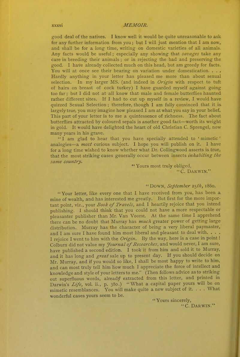 good deal of the natives. I know well it would be quite unreasonable to ask for any further information from you; but I will just mention that I am now, and shall be for a long time, writing on domestic varieties of all animals. Any facts would be useful; especially any showing that savages take any care in breeding their animals ; or in rejecting the bad and preserving the good. I have already collected much on this head, but am greedy for facts. You will at once see their bearing on variation under domestication. . , , Hardly anything in your letter has pleased me more than about sexual selection. In my larger MS. (and indeed in Origin with respect to tuft of hairs on breast of cock turkey) I have guarded myself against going too far; but I did not at all know that male and female butterflies haunted rather different sites. If I had to cut up myself in a review, I would have quizzed Sexual Selection ; therefore, though I am fully convinced that it is largely true, you may imagine how pleased I am at what you say in your belief. This part of your letter is to me a quintessence of richness. The fact about butterflies attracted by coloured sepals is another good fact—worth its weight in gold. It would have delighted the heart of old Christian C. Sprengel, now many years in his grave. I am glad to hear that you have specially attended to 'mimetic' analogies—a most curious subject. I hope you will publish on it. I have for a long time wished to know whether what Dr. Collingwood asserts is true, that the most striking cases generally occur between insects inhabiting the same country.  Yours most truly obliged, C. Darwin.  Down, Se;ptember 2^th, i860. Your letter, like every one that I have received from you, has been a mine of wealth, and has interested me greatly. But first for the more impor- tant point, viz., your Book of Travels, and I heartily rejoice that you intend publishing. I should think that you could not have a more respectable or pleasanter publisher than Mr. Van Voorst. At the same time I apprehend there can be no doubt that Murray has much greater power of getting large distribution. Murray has the character of being a very liberal paymaster, and I am sure I have found him most liberal and pleasant to deal with. . . . I rejoice I went to him with the Origin. By the way, here is a case in point! Colburn did not value my journal of Researches, and would never, I am sure, have published a second edition. I took it from him and sold it to Murray, and it has long and great sale up to present day. If you should decide on Mr. Murray, and if you would so like, I shall be most happy to write to him, and can most truly tell him how much I appreciate the force of intellect and knowledge and style of your letters to me. (Then follows advice as to striking out superfluous words, already' extracted from this letter, and printed in Darwin's Life, vol. ii., p. 380.) What a capital paper yours will be on mimetic resemblances. You will make quite a new subject of it. . . . What wonderful cases yours seem to be.  Yours sincerely,  C. Darwin.'