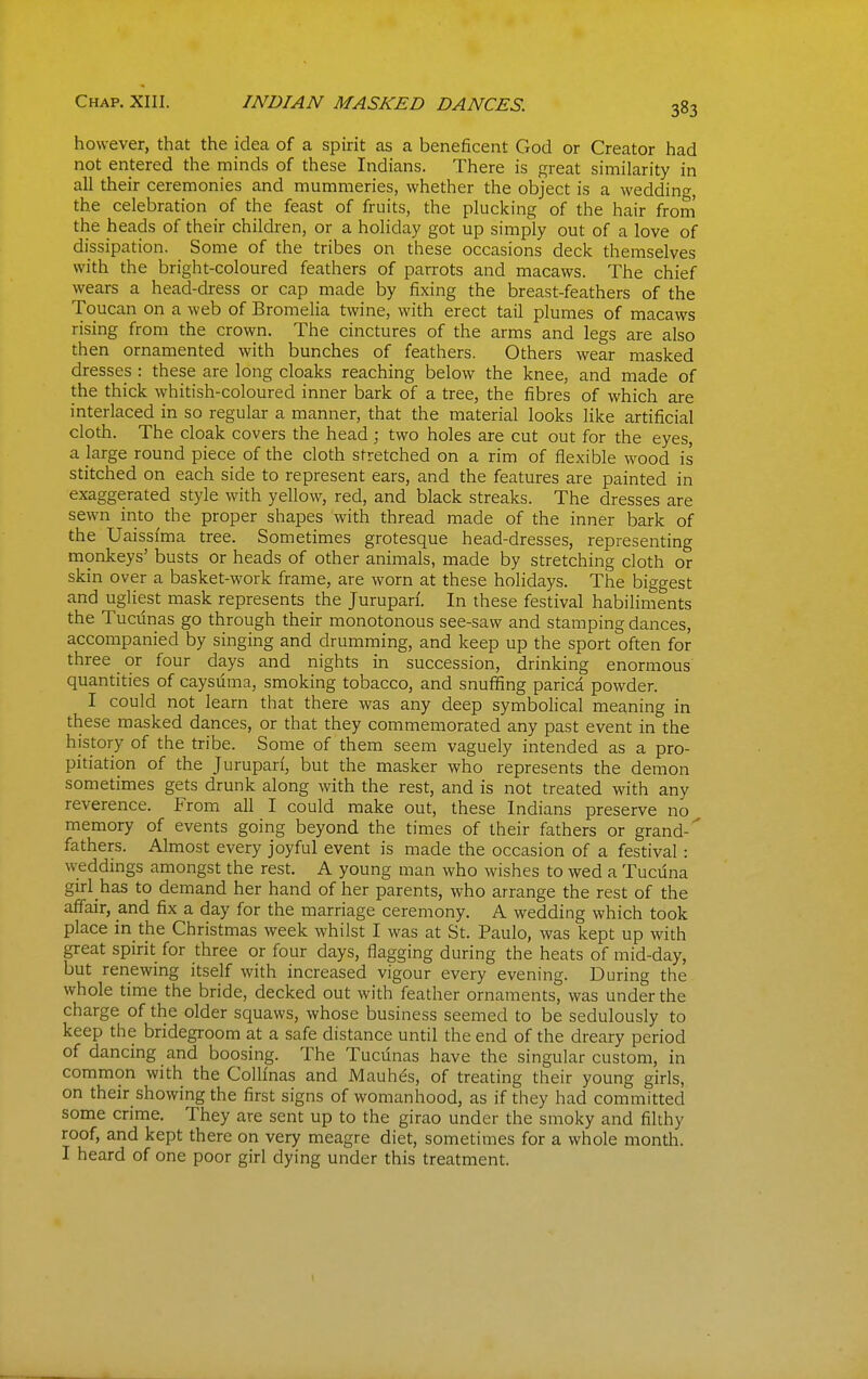 Chap. XIII. INDIAN MASKED DANCES. however, that the idea of a spirit as a beneficent God or Creator had not entered the minds of these Indians. There is great similarity in all their ceremonies and mummeries, whether the object is a wedding, the celebration of the feast of fruits, the plucking of the hair from' the heads of their children, or a holiday got up simply out of a love of dissipation. Some of the tribes on these occasions deck themselves with the bright-coloured feathers of parrots and macaws. The chief wears a head-dress or cap made by fixing the breast-feathers of the Toucan on a web of Bromelia twine, with erect tail plumes of macaws rising from the crown. The cinctures of the arms and legs are also then ornamented with bunches of feathers. Others wear masked dresses : these are long cloaks reaching below the knee, and made of the thick whitish-coloured inner bark of a tree, the fibres of which are interlaced in so regular a manner, that the material looks like artificial cloth. The cloak covers the head; two holes are cut out for the eyes, a large round piece of the cloth stretched on a rim of flexible wood is stitched on each side to represent ears, and the features are painted in exaggerated style with yellow, red, and black streaks. The dresses are sewn into the proper shapes with thread made of the inner bark of the Uaissfma tree. Sometimes grotesque head-dresses, representing monkeys' busts or heads of other animals, made by stretching cloth or skin over a basket-work frame, are worn at these holidays. The biggest and ugliest mask represents the Jurupan'. In these festival habiliments the Tucunas go through their monotonous see-saw and stamping dances, accompanied by singing and drumming, and keep up the sport often for three or four days and nights in succession, drinking enormous quantities of caysdma, smoking tobacco, and snuffing parica powder. I could not learn that there was any deep symbolical meaning in these masked dances, or that they commemorated any past event in the history of the tribe. Some of them seem vaguely intended as a pro- pitiation of the Juruparf, but the masker who represents the demon sometimes gets drunk along with the rest, and is not treated with any reverence. From all I could make out, these Indians preserve no memory of events going beyond the times of their fathers or grand- fathers. Almost every joyful event is made the occasion of a festival: weddings amongst the rest. A young man who wishes to wed a Tucuna girl has to demand her hand of her parents, who arrange the rest of the affair, and fix a day for the marriage ceremony. A wedding which took place in the Christmas week whilst I was at St. Paulo, was kept up with great spirit for three or four days, flagging during the heats of mid-day, but renewing itself with increased vigour every evening. During the whole time the bride, decked out with feather ornaments, was under the charge of the older squaws, whose business seemed to be sedulously to keep the bridegroom at a safe distance until the end of the dreary period of dancing and boosing. The Tucdnas have the singular custom, in common with the CoUinas and Mauhes, of treating their young girls, on their showing the first signs of womanhood, as if they had committed some crime. They are sent up to the girao under the smoky and filthy roof, and kept there on very meagre diet, sometimes for a whole month. I heard of one poor girl dying under this treatment.