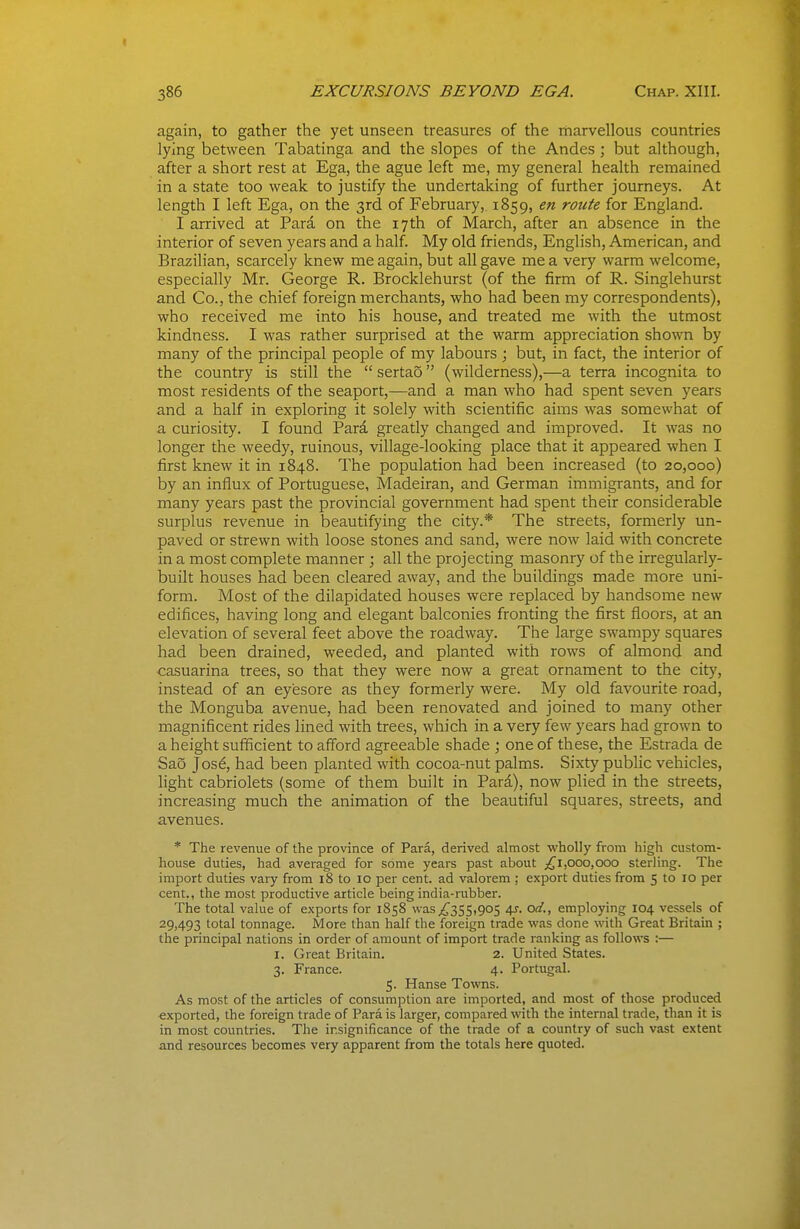 « 386 EXCURSIONS BEYOND EGA. Chap. XIII. again, to gather the yet unseen treasures of the niarvellous countries lying between Tabatinga and the slopes of the Andes ; but although, after a short rest at Ega, the ague left me, my general health remained in a state too weak to justify the undertaking of further journeys. At length I left Ega, on the 3rd of February, 1859, en route for England. I arrived at Para on the 17th of March, after an absence in the interior of seven years and a half. My old friends, English, American, and Brazilian, scarcely knew me again, but all gave me a very warm welcome, especially Mr. George R. Brocklehurst (of the firm of R. Singlehurst and Co., the chief foreign merchants, who had been my correspondents), who received me into his house, and treated me with the utmost kindness. I was rather surprised at the warm appreciation shown by many of the principal people of my labours ; but, in fact, the interior of the country is still the  sertao (wilderness),—a terra incognita to most residents of the seaport,—and a man who had spent seven years and a half in exploring it solely with scientific aims was somewhat of a curiosity. I found Pari greatly changed and improved. It was no longer the weedy, ruinous, village-looking place that it appeared when I first knew it in 1848. The population had been increased (to 20,000) by an influx of Portuguese, Madeiran, and German immigrants, and for many years past the provincial government had spent their considerable surplus revenue in beautifying the city.* The streets, formerly un- paved or strewn with loose stones and sand, were now laid with concrete in a most complete manner ; all the projecting masonry of the irregularly- built houses had been cleared away, and the buildings made more uni- form. Most of the dilapidated houses were replaced by handsome new edifices, having long and elegant balconies fronting the first floors, at an elevation of several feet above the roadway. The large swampy squares had been drained, weeded, and planted with rows of almond and casuarina trees, so that they were now a great ornament to the city, instead of an eyesore as they formerly were. My old favourite road, the Monguba avenue, had been renovated and joined to many other magnificent rides lined with trees, which in a very few years had grown to a height sufficient to afford agreeable shade ; one of these, the Estrada de Sao Jos6, had been planted with cocoa-nut palms. Sixty public vehicles, light cabriolets (some of them built in Para), now plied in the streets, increasing much the animation of the beautiful squares, streets, and avenues. * The revenue of the province of Para, derived almost wholly from high custom- house duties, had averaged for some years past about ;^i,ooo,ooo sterling. The import duties vary from 18 to 10 per cent, ad valorem ; export duties from 5 to 10 per cent., the most productive article being india-rubber. The total value of exports for 1858 was^355,905 4^. od., employing 104 vessels of 29,493 tot^il tonnage. More than half the foreign trade was done with Great Britain ; the principal nations in order of amount of import trade ranking as follows :— I. Great Britain. 2. United States. 3. France. 4. Portugal. 5. Hanse Towns. As most of the articles of consumption are imported, and most of those produced exported, the foreign trade of Para is larger, compared with the internal trade, than it is in most countries. The insignificance of the trade of a country of such vast extent and resources becomes very apparent from the totals here quoted.