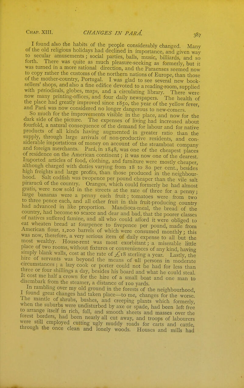 Chap. XIII. CHANGES IN PARA. I found also the habits of the people considerably changed. Many of the old religious holidays had declined in importance, and given way to secular amusements; social parties, balls, music, billiards, and so forth. There was quite as much pleasure-seeking as formerly, but it was turned in a more rational direction, and the Paraenses seemed now to copy rather the customs of the northern nations of Europe, than those of the mother-country, Portugal. I was glad to see several new book- sellers' shops, and also a fine edifice devoted to a reading-room, supplied with periodicals, globes, maps, and a circulating library. There were now many printing-offices, and four daily newspapers. The health of the place had greatly improved since 1850, the year of the yellow fever and Para was now considered no longer dangerous to new-comers. So much for the improvements visible in the place, and now for the dark side of the picture. The expenses of living had increased about fourfold, a natural consequence of the demand for labour and for native products of all kinds having augmented in greater ratio than the supply, through large arrivals of non-productive residents, and con- siderable importations of money on account of the steamboat company and foreign merchants. Para, in 1848, was one of the cheapest places of residence on the American continent; it was now one of the dearest Imported articles of food, clothing, and furniture were mostly cheaper although charged with duties varying from 18 to 80 per cent besides high freights and large profits, than those produced in the neighbour- hood. Salt codfish was twopence per pound cheaper than the vile salt purarucu of the country. Oranges, which could formerly be had almost gratis, were now sold in the streets at the rate of three for a penny • large bananas were a penny each fruit; tomatoes were from two to three pence each, and all other fruit in this fruit-producing country had advanced in like proportion. Mandioca-meal, the bread of the country, had become so scarce and dear and bad, that the poorer classes of natives suff-ered famine, and all who could afford it were obliged to eat wheaten bread at fourpence to fivepence per pound, made from American flour, 1,200 barrels of which were consumed monthly • this was now, therefore, a very serious item of daily expense to all but the niost wealthy. House-rent was most exorbitant; a miserable little place of two rooms, without fixtures or conveniences of any kind, having simply blank walls, cost at the rate of ;^i8 sterling a year. Lastly, th? hire of servants was beyond the means of all persons in moderate circumstances ; a lazy cook or porter could not be had for less than three or four shillings a day, besides his board and what he could steal. It cost me half a crown for the hire of a small boat and one man to disembark from the steamer, a distance of 100 yards. In rambling over my old ground in the forests of the neighbourhood, 1 tound great changes had taken place—to me, changes for the worse Ihe mantle of shrubs, bushes, and creeping plants which formerly, when the suburbs were undisturbed by axe or spade, had been left free to arrange itself m rich, full, and smooth sheets and masses over the torest borders, had been nearly all cut away, and troops of labourers were still employed cutting ugly muddy roads for carts and cattle, through the once clean and lonely woods. Houses and mills had