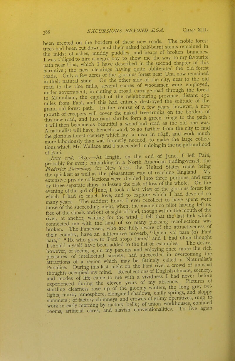 been erected on the borders of these new roads. The noble forest trees had been cut down, and their naked half-burnt stems remamed m the midst of ashes, muddy puddles, and heaps of broken branches. I was obliged to hire a negro boy to show me the way to my favourite path near Una, which I have described in the second chapter of this narrative ; the new clearings having quite obliterated the old forest roads Only a few acres of the glorious forest near Una now remamed in their natural state. On the other side of the city, near to the old road to the rice mills, several scores of woodsmen were employed, under government, in cutting a broad carriage-road through the forest to Maranham, the capital of the neighbouring province, distant 250 miles from Para, and this had entirely destroyed the solitude of the grand old forest path. In the course of a few years, however, a new growth of creepers will cover the naked tree-trunks on the borders of this new road, and luxuriant shrubs form a green fringe to the path: it will then become as beautiful a woodland road as the old one was. A naturalist will have, henceforward, to go farther from the city to find the glorious forest scenery which lay so near in 1848, and work niuch more laboriously than was formerly needed, to make the large collec- tions which Mr. Wallace and I succeeded in doing in the neighbourhood of Pir^- rune 2nd, 1859.—At length, on the 2nd of June I left Para, probably for ever; embarking in a North American trading-vessel, the Frederick Demming, for New York, the United States^ route being the quickest as well as the pleasantest way of reachmg England. My extensive private collections were divided into three portions, and sent by three separate ships, to lessen the risk of loss of the whole. On the evening of the 3rd of June, I took a last view of the glorious forest for which had so much love, and to explore which I had devoted so many years. The saddest hours I ever recollect to have spent were those of the succeeding night, when, the mameluco pilot having left us free of the shoals and out of sight of land, though within the mou hof the river, at anchor, waiting for the wind, I felt that the last Imk which connected me with the land of so many pleasing recollections was broken. The Paraenses, who are fully aware of the attractiveriess of their country, have an alliterative proverb, Quem vai para (o) Para para He who goes to Para stops there, and I had often thought I should myself have been added to the list of examples. The desire however, of seeing again my parents and enjoying once more the rich pleasures of intellectual society, had succeeded in overcoming the attractions of a region which may be fittingly called a Naturalists Paradise. During this last night on the Para river a crowd of unusual thoughts occupied my mind. Recollections of English climate, scenery, and modes of life came to me with a vividness I had never before experienced during the eleven years of my absence. Pictures ol startling clearness rose up of the gloomy winters, the long grey twi- lights, murky atmosphere, elongated shadows, chilly springs, and sloppy summers; of factory chimneys and crowds of grimy operatives, rung to work in early morning by factory bells; of union workhouses, confined rooms, artificial cares, and slavish conventionalities. To live again