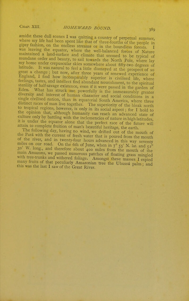 amidst these dull scenes I was quitting a country of perpetual summer, where my life had been spent like that of three-fourths of the people in gipsy fashion on the endless streams or in the boundless forests. I was leaving the equator, where the well-balanced forces of Nature maintained a land-surface and climate that seemed to be typical of mundane order and beauty, to sail towards the North Pole, where lay my home under crepuscular skies somewhere about fifty-two degrees of latitude. It was natural to feel a little dismayed at the prospect of so grea a change ; but now, after three years of renewed experience of ±!.ngland, 1 find how incomparably superior is civilised life, where feelings, tastes, and intellect find abundant nourishment, to the spiritual sterility of half-savage existence, even if it were passed in the garden of l^den. What has struck me powerfully is the immeasurably greater diversity and interest of human character and social conditions in a single civilised nation, than in equatorial South America, where three distinct races of man live together. The superiority of the bleak north to tropical regions, however, is only in its social aspect; for I hold to the opinion that, although humanity can reach an advanced state of culture only by battling with the inclemencies of nature in high latitudes It is_ under the equator alone that the perfect race of the future will attain to complete fruition of man's beautiful heritage, the earth Ihe following day, having no wind, we drifted out of the mouth of the Para with the current of fresh water that is poured from the mouth ot the river, and in twenty-four hours advanced in this way seventy miles on our road. On the 6th of June, when in f 55' N. lat. and C2° 30 VV. long., and therefore about 400 miles from the mouth of the main Amazons, we passed numerous patches of floating grass mingled with tree-trunks and withered foliage. Amongst these masses I esjied many fruits of that peculiarly Amazonian tree the Ubussii palm • and this was the last I saw of the Great River. '