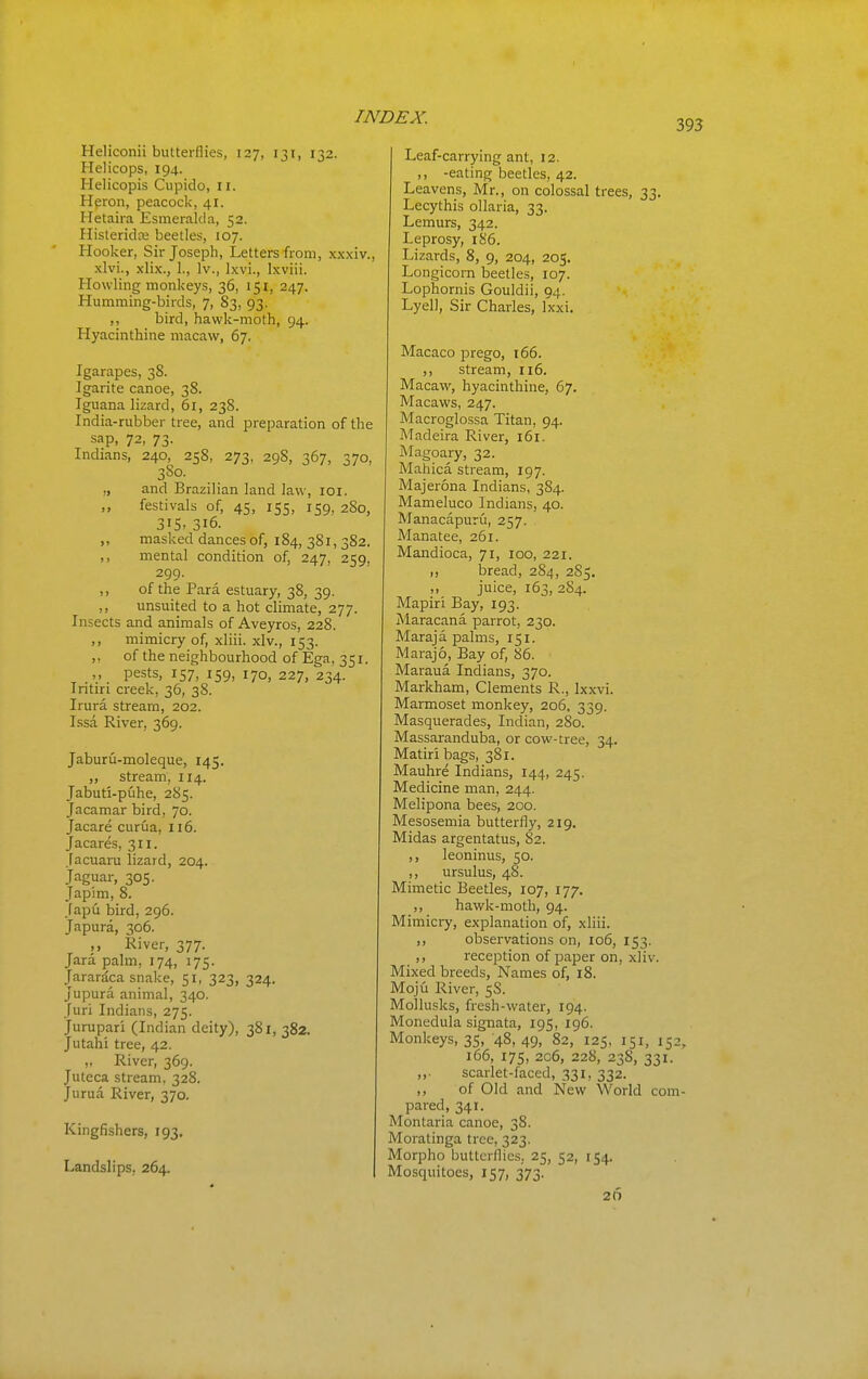 393 Heliconii butterflies, 127, 131, 132. Helicops, 194. Helicopis Ciipido, 11. Hpron, peacock, 41. Hetaira Esmeralda, 52. Ilisteridje beetles, 107. Hooker, Sir Joseph, Letters from, xxxiv., xlvi., xlix., 1., Iv., Ixvi., Ixviii. Howling monkeys, 36, 151, 247. Humming-birds, 7, S3, 93. ,, bird, hawk-moth, 94. Hyacinthine macaw, 67. Igarapes, 38. Igarite canoe, 38. Iguana lizard, 61, 238. India-rubber tree, and preparation of the sap, 72, 73. Indians, 240, 258, 273, 298, 367, 370, 380. „ and Brazilian land law, loi. ,, festivals of, 45, 155, 159. 2S0, 315. 316. ,, masked dances of, 184, 381, 382. ,, mental condition of, 247, 259. 299. ,, of the Para estuary, 38, 39. ,, unsuited to a hot climate, 277. Insects and animals of Aveyros, 228. ,, mimicry of, xliii. xlv., 153. ,, of the neighbourhood of Ega, 351. ,, pests, 157, 159, 170, 227, 234. Iritiri creek, 36, 38. Irura stream, 202. Issa River, 369. Jaburu-moleque, 145. „ stream, 114. Jabuti-puhe, 285. Jacamar bird, 70. Jacare curua, 116. Jacares, 311, facuaru lizard, 204. Jaguar, 305. Japim, 8. Japu bird, 296. Japura, 306. ,, River, 377. Jara palm, 174, 175. Jarardca snake, 51, 323, 324. Jupura animal, 340. Juri Indians, 275. Jurupari (Indian deity), 381, 382. Jutahi tree, 42. „ River, 369. Juteca stream, 328. Jurua River, 370. Kingfishers, 193. Landslips, 264. Leaf-carrying ant, 12. ,, -eating beetles, 42. Leavens, Mr., on colossal trees, 33. Lecythis oUaria, 33. Lemurs, 342. Leprosy, 186. Lizards, 8, 9, 204, 205. Longicorn beetles, 107. Lophornis Gouldii, 94, Lyell, Sir Charles, Ixxi. Macaco prego, 166. ,, stream, 116. Macaw, hyacinthine, 67. Macaws, 247. Macroglossa Titan, 94. Madeira River, 161. Magoary, 32. Mahica stream, 197. Majerona Indians, 384. Mameluco Indians, 40. Manacapuru, 257. Manatee, 261. Mandioca, 71, 100, 221. ,, bread, 284, 285, ,, juice, 163, 284. Mapiri Bay, 193. Maracana parrot, 230. Maraja palms, 151. Marajo, Bay of, 86. Maraua Indians, 370. Markham, Clements R., Ixxvi. Marmoset monkey, 206, 339. Masquerades, Indian, 280. Massaranduba, or cow-tree, 34. Matiribags, 381. Mauhre Indians, 144, 245. Medicine man, 244. Melipona bees, 200. Mesosemia butterfly, 219. Midas argentatus, 82. ,, leoninus, 50. ,, ursulus, 48. Mimetic Beetles, 107, 177. ,, hawk-moth, 94. Mimicry, explanation of, xliii. ,, observations on, 106, 153. ,, reception of paper on, xliv. Mixed breeds, Names of, 18. Moju River, 5S. Mollusks, fresh-water, 194. Monedula signata, 195, 196. Monkeys, 35, 48, 49, 82, 125. 151, 152, 166, 175, 206, 228, 23S, 331. ,, scarlet-faced, 331, 332. ,, of Old and New World com- pared, 341. Montaria canoe, 38. Moratinga tree, 323. Morpho butterflies.. 25, 52, 154. Mosquitoes, 157, 373. 26
