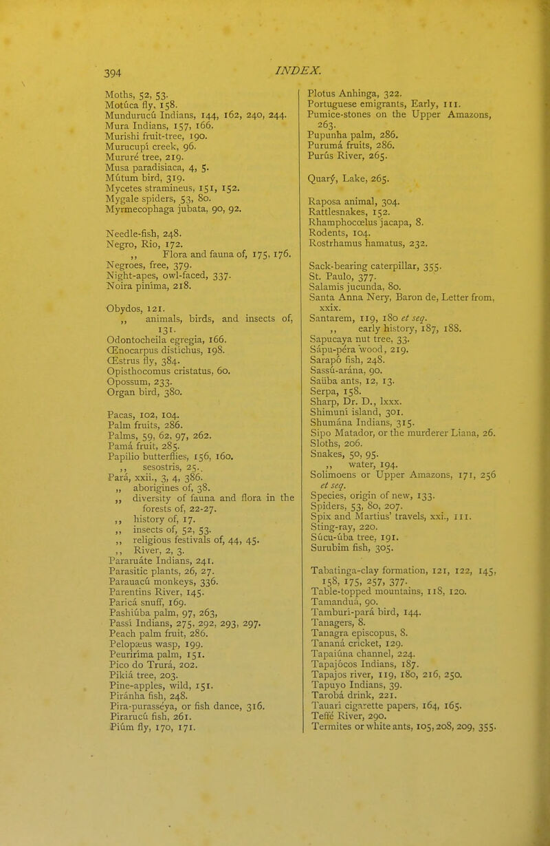 Moths, 52, 53. Motuca fly, 158. Mundurucu Indians, 144, 162, 240, 244. Mura Indians, 157, 166. Murishi frait-tree, 190. Murucupi creek, 96. Murure tree, 219. Musa paradisiaca, 4, 5- Mutum bird, 319. Mycetes stramineus, 151, 152. Mygale spiders, 53, 80. Myrmecophaga jubata, 90, 92. Needle-fish, 248. Negro, Rio, 172. ,, Flora and fauna of, 175, 176. Negroes, free, 379. Night-apes, owl-faced, 337. Noira pin'ima, 218. Obydos, 121. ,, animals, birds, and insects of, .^31- Odontocheila egregia, 166. CEnocarpus distichus, 198. GEstrus fly, 384. Opisthocomus cristatus, 60. Opossum, 233. Organ bird, 380. Pacas, 102, 104. Palm fruits, 286. Palms, 59, 62, 97, 262. Pama fruit, 285. Papilio butterflies, 156, 160. ,, sesostris, 25.. Para, xxii., 3, 4, 386. „ aborigines of, 38. diversity of fauna and flora in the forests of, 22-27. history of, 17. „ insects of, 52, 53. ,, religious festivals of, 44, 45. ,, River, 2, 3. Pararuate Indians, 241. Parasitic plants, 26, 27. Parauacu monkeys, 336. Parentins River, 145. Parica snuff, 169. Pashiiiba palm, 97, 263, Pass'i Indians, 275, 292, 293, 297. Peach palm fruit, 286. Pelopseus vvfasp, 199. Peuririma palm, 151. Pico do Trura, 202. Pikia tree, 203. Pine-apples, wild, 151. Piranha fish, 24S. Pira-purasseya, or fish dance, 316. Pirarucu fish, 261. Pium fly, 170, 171. Plotus Anhinga, 322. Portuguese emigrants, Early, iii. Pumice-stones on the Upper Amazons, 263. Pupunha palm, 286. Puruma fruits, 286. Purus River, 265. Quary, Lake, 265. Raposa animal, 304. Rattlesnakes, 152. Rhamphoccelus jacapa, 8. Rodents, 104. Rostrhamus hamatus, 232. Sack-bearing caterpillar, 355. St. Paulo, 377. Salamis jucunda, 80. Santa Anna Nery, Baron de. Letter from, xxix. Santarem, 119, 180 et seq. ,, early history, 187, i88. Sapucaya nut tree, 33. Sapu-pera wood, 219. Sarapo fish, 248. Sassu-arana, 90. Saiiba ants, 12, 13. Serpa, 158. Sharp, Dr. D., Ixxx. Shimuni island, 301. Shumana Indians, 315. Sipo Matador, or the murderer Liana, 26. Sloths, 206. Snakes, 50, 95. ,, water, 194. Solimoens or Upper Amazons, 171, 256 et seq. Species, origin of new, 133. Spiders, 53, 80, 207. Spix and Martius' travels, xxi., ill. Sting-ray, 220. Sucu-uba tree, 191. Surubim fish, 305. Tabatinga-clay formation, 121, 122, 145, 158, 175, 257, 377. Table-topped mountains, 118, 120. Tamandua, 90. Tamburi-para bird, 144. Tanagers, 8. Tanagra episcopus, 8. Xanana cricket, 129. Tapaiuna channel, 224. Tapajocos Indians, 187. Tapajos river, 119, 180, 216, 250. Tapuyo Indians, 39. Taroba drink, 221. Tauari cigarette papers, 164, 165. Tefte River, 290, Termites or white ants, 105,208, 209, 355.
