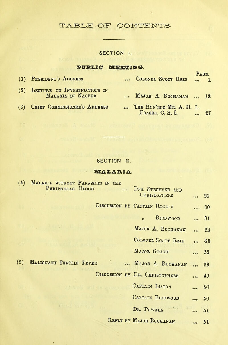 T^BLB OP OOISTTENTS- SECTION I, :?I7BZ.XC MSXSTXNG. Pags. (1) Pbesideni's Addbess ... Colonel Scott Reid 1 (2) Lectors on Investigations in Malaria in Nagpur ... Major A. Bochanan ... 13 (3) Chief Commissioner's Address ... T?he Eon'ble Mr. A. H. L. i^RASEIi, C. S. I. ... 27 SECTtON !!. (4) Malaria with out Par4 sites in tee Peripheral Blood ... Drs. Stephens and Chuistopheus ... 29 Discussion by Captain Rogers ... so „ Birdwood ... 31 Major A. Bochanan ... 32 Colonel Scott Reid ... 32 Major Grant 32 (5) Malignant Tertian Fevbk ... Major A. Buchanan 33 Discussion by Dr. Christophebs ... 49 Captain Lt^to^ ... 50 Captain Bikdwood 50 Dr. Powell ... 51 Reply by Major Buchanan ... 51