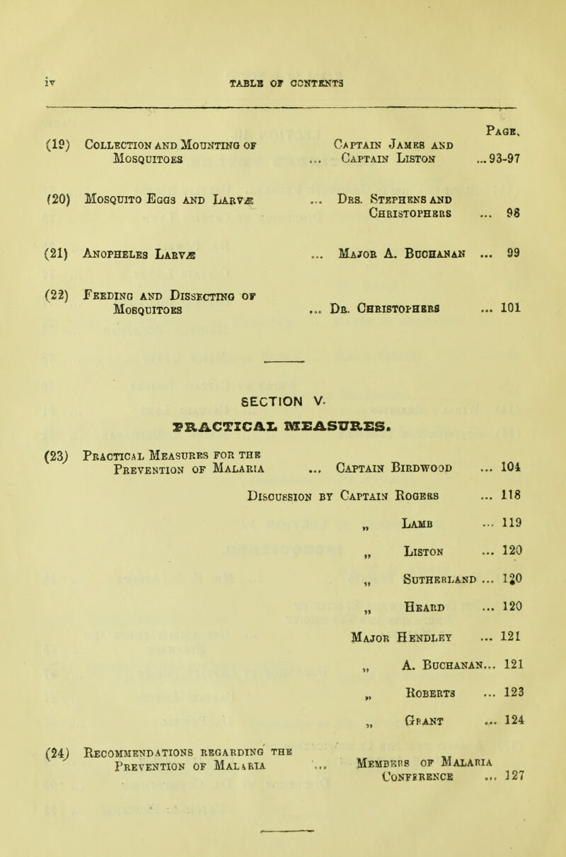 (19) Collection and Mounting of Mosquitoes Captain James and Captain Liston Page. ...93-97 (20) Mosquito Eggs and Labv/e Drs. Stephens and Chbistophsbs 98 (21) Anopheles LABViE MaJOB a. BaCHANAN 99 (22) Feeding and Dissecting of Mosquitoes Db. Chbistophbbs ... 101 SECTION V. rRACTZCAI. MEASURES. (23) Pbactical Measubes fob the Pbevention of Malabia ... Captain Bibdwood ... 104 Discussion bt Captain Rogers ... 118 „ Lamb 119 „ Liston ... 120 „ SUTHBBLAND ... IgO Eeabd ... 120 Major Hendley ... 121 „ A. Buchanan... 121 „ Robebts ... 123 Gbant ... 124 (24J Recommendations begabding the Pbevention of MALiRU Membkhs op Malaria confebencb ... 127