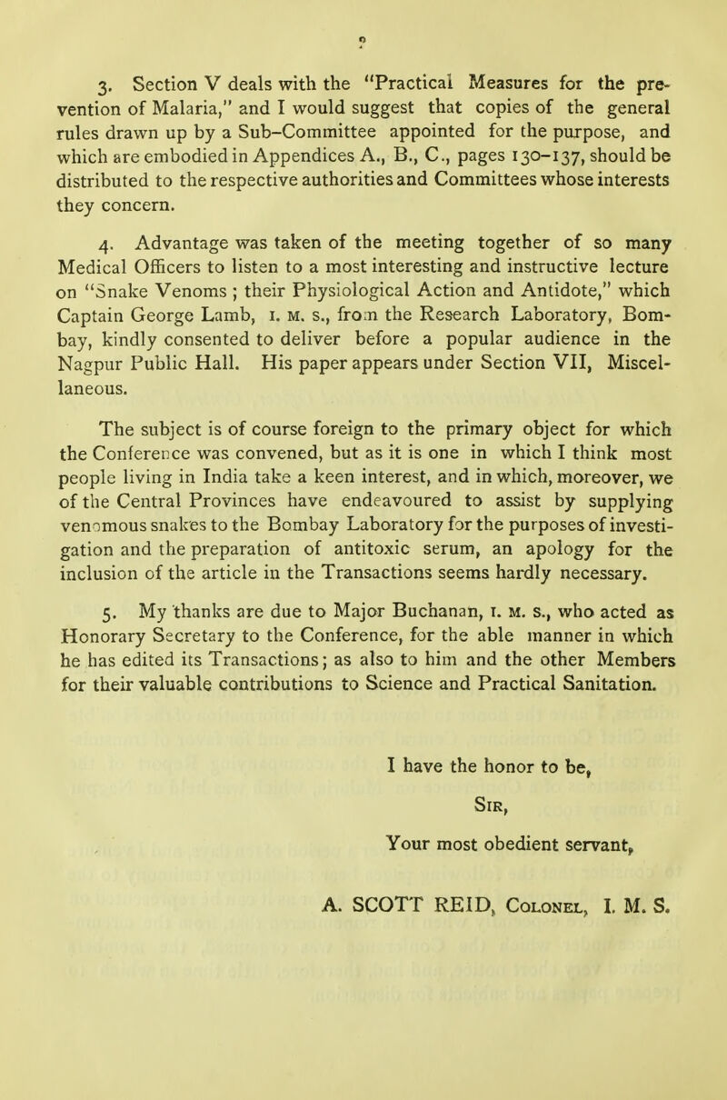 3. Section V deals with the Practical Measures for the pre- vention of Malaria, and I would suggest that copies of the general rules drawn up by a Sub-Committee appointed for the purpose, and which are embodied in Appendices A., B., C, pages 130-137, should be distributed to the respective authorities and Committees whose interests they concern. 4. Advantage was taken of the meeting together of so many Medical Officers to listen to a most interesting and instructive lecture on Snake Venoms ; their Physiological Action and Antidote, which Captain George Lamb, i. m. s., from the Research Laboratory, Bom- bay, kindly consented to deliver before a popular audience in the Nagpur Public Hall. His paper appears under Section VH, Miscel- laneous. The subject is of course foreign to the primary object for which the Conference was convened, but as it is one in which I think most people living in India take a keen interest, and in which, moreover, we of the Central Provinces have endeavoured to assist by supplying venomous snakes to the Bombay Laboratory for the purposes of investi- gation and the preparation of antitoxic serum, an apology for the inclusion of the article in the Transactions seems hardly necessary. 5. My thanks are due to Major Buchanan, i. m. s., who acted as Honorary Secretary to the Conference, for the able manner in which he has edited its Transactions; as also to him and the other Members for their valuable contributions to Science and Practical Sanitation. I have the honor to be, Sir, Your most obedient servants, A. SCOTT REID, Colonel, L M. S.