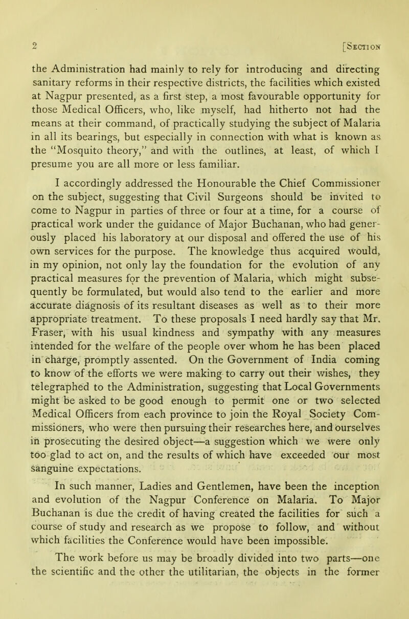 the Administration had mainly to rely for introducing and directing sanitary reforms in their respective districts, the facilities which existed at Nagpur presented, as a first step, a most favourable opportunity for those Medical Officers, who, like myself, had hitherto not had the means at their command, of practically studying the subject of Malaria in all its bearings, but especially in connection with what is known as the Mosquito theory, and with the outlines, at least, of which I presume you are all more or less familiar. I accordingly addressed the Honourable the Chief Commissioner on the subject, suggesting that Civil Surgeons should be invited to come to Nagpur in parties of three or four at a time, for a course ol practical work under the guidance of Major Buchanan, who had gener- ously placed his laboratory at our disposal and offered the use of his own services for the purpose. The knowledge thus acquired would^ in my opinion, not only lay the foundation for the evolution of any practical measures for the prevention of Malaria, which might subse- quently be formulated, but would also tend to the earlier and more accurate diagnosis of its resultant diseases as well as to their more appropriate treatment. To these proposals I need hardly say that Mr. Fraser, with his usual kindness and sympathy with any measures intended for the welfare of the people over whom he has been placed in charge, promptly assented. On the Government of India coming to know of the efforts we were making to carry out their wishes, they telegraphed to the Administration, suggesting that Local Governments might be asked to be good enough to permit one or two selected Medical Officers from each province to join the Royal Society Com- missioners, who were then pursuing their researches here, and ourselves in prosecuting the desired object—a suggestion which we were only too glad to act on, and the results of which have exceeded our most sanguine expectations. In such manner, Ladies and Gentlemen, have been the inception and evolution of the Nagpur Conference on Malaria. To Major Buchanan is due the credit of having created the facilities for such a course of study and research as we propose to follow, and without which facilities the Conference would have been impossible. The work before us may be broadly divided into two parts—one the scientific and the other the utilitarian, the objects in the former