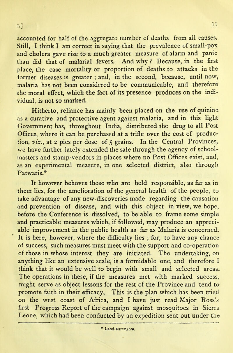 u accounted for half of the aggregate number of deaths from all causes. Still, I think I am correct in saying that the prevalence of small-pox and cholera gave rise to a much greater measure of alarm and panic than did that of malarial fevers. And why ? Because, in the first place, the case mortality or proportion of deaths to attacks in the former diseases is greater ; and, in the second, because, until now, malaria has not been considered to be communicable, and therefore the moral effect, which the fact of its presence produces on the indi- vidual, is not so marked. Hitherto, reliance has mainly been placed on the use of quinine as a curative and protective agent against malaria, and in this light Government has, throughout India, distributed the drug to all Post Offices, where it can be purchased at a trifle over the cost of produc- tion, viz.y at 2 pies per dose of 5 grains. In the Central Provinces, we have further lately extended the sale through the agency of school- masters and stamp-vendors in places where no Post Offices exist, and, as an experimental measure, in one selected district, also through Patwaris.* It however behoves those who are held responsible, as far as in them lies, for the amelioration of the general health of the people, to take advantage of any new discoveries made regarding the causation and prevention of disease, and with this object in view, we hope, before the Conference is dissolved, to be able to frame some simple and practicable measures which, if followed, may produce an appreci- able improvement in the public health as far as Malaria is concerned. It is here, however, where the difficulty lies ; for, to have any chance of success, such measures must meet with the support and co-operation of those in whose interest they are initiated. The undertaking, on anything like an extensive scale, is a formidable one, and therefore I think that it would be well to begin with small and selected areas. The operations in these, if the measures met with marked success, might serve as object lessons for the rest of the Province and tend to promote faith in their efficacy. This is the plan which has been tried on the west coast of Africa, and I have just read Major Ross'b- first Progress Report of the campaign against mosquitoes in Sierra Leone, which had been conducted by an expedition sent out under the • Land Barvojora.