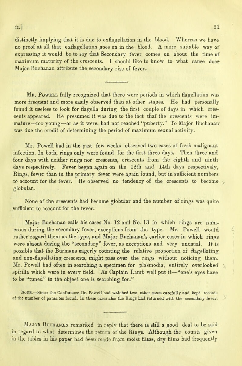 distinctly implying that it is due to exflagellation in the blood. Whereas we have no proof at all that exflagellation goes on in the blood. A more suitable way of expressing it would be to say that Secondary fever comes on about the time of maximum maturity of the crescents. I should like to know to what cause does- Major Buchanan attribute the secondary rise of fever. Mb. Powell fully recognized that there were periods in which flagellation was more frequent and more easily observed than at other stages. He had personally found it useless to look for flagella during the first couple of days in which cres- cents appeared. He presumed it was due to the fact that the crescents were im- mature—too young—or as it were, had not reached puberty. To Major Buchanan- was due the credit of determining the period of maximum sexual activity. Mr. Powell had in the past few weeks observed two cases of fresh malignant infection. In both, rings only were found for the first three days. Then three and four days with neither rings nor crescents, crescents from the eighth and ninth days respectively. Fever began again on the 12th and Hth days respectively, Rings, fewer than in the primary fever were again found, but in sufficient numbers to account for the fever. He observed no tendency of the crescents to become y globular. None of the crescents bad become globular and the number of rings was quite sufficient to account for the fever. Major Buchanan calls his cases No. 12 and No. 13 in which rings are num- erous during the secondary fever, exceptions from the type. Mr. Powell would i-ather regard them as the type, and Major Buchanan's earlier cases in which rings were absent during the secondary fever, as exceptions and very unusual. It is possible that the Burmans eagerly counting the relative proportion of flagellating and non-flagellating crescents, might pass over the rings without noticing them. Mr. Powell had often in searching a specimen for plasmodia, entirely overlooked ■ spirilla which were in every field. As Captain Lamb well put it—one's eyes have to be tuned to the object one is searching for. Note.—Since the Conference Dr, Powell had watched two other cases carefully and kept records of the number of parasites found. In these cases also the Rings had returned with the secondary fever. Majoe Buchanan remarked in reply that there is stili a good deal to be said in regard to what determines the return of ihe Rings. Although the counts given in the tables in his paper had been made from moist films, dry films had frequently