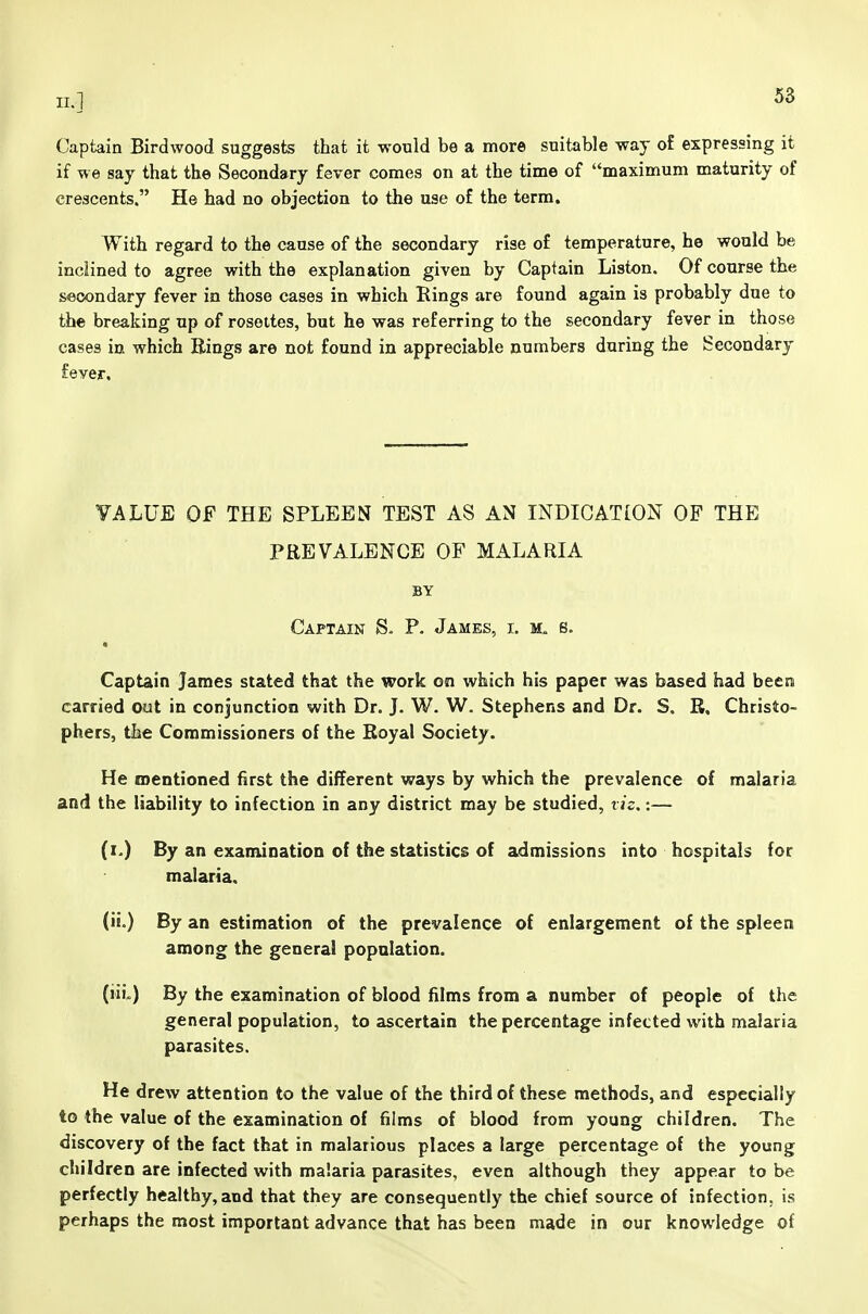 Captain Birdwood suggests that it would be a more suitable way o£ expressing it if we say that the Secondary fever comes on at the time of maximum maturity of crescents. He had no objection to the use of the term. With regard to the cause of the secondary rise of temperature, he would be inclined to agree with the explanation given by Captain Liston. Of course the secondary fever in those cases in which Rings are found again is probably due to the breaking up of rosettes, but he was referring to the secondary fever in those cases in which Bings are not found in appreciable numbers during the Secondary fever. VALUE OF THE SPLEEN TEST AS AN INDICATION OF THE PREVALENCE OF MALARIA BY Captain S. P. James, i. s. Captain James stated that the work on which his paper was based had been carried out in conjunction with Dr. J. W. W. Stephens and Dr. S. R. Christo- phers, the Commissioners of the Royal Society. He mentioned first the different ways by which the prevalence of malaria and the liability to infection in any district may be studied, viz.:— (i.) By an examination of the statistics of admissions into hospitals for malaria. (ii.) By an estimation of the prevalence of enlargement of the spleen among the general population. (iiix) By the examination of blood films from a number of people of the general population, to ascertain the percentage infected with malaria parasites. He drew attention to the value of the third of these methods, and especially to the value of the examination of films of blood from young children. The discovery of the fact that in malarious places a large percentage of the young children are infected with malaria parasites, even although they appear to be perfectly healthy, and that they are consequently the chief source of infection, is perhaps the most important advance that has been made in our knowledge of