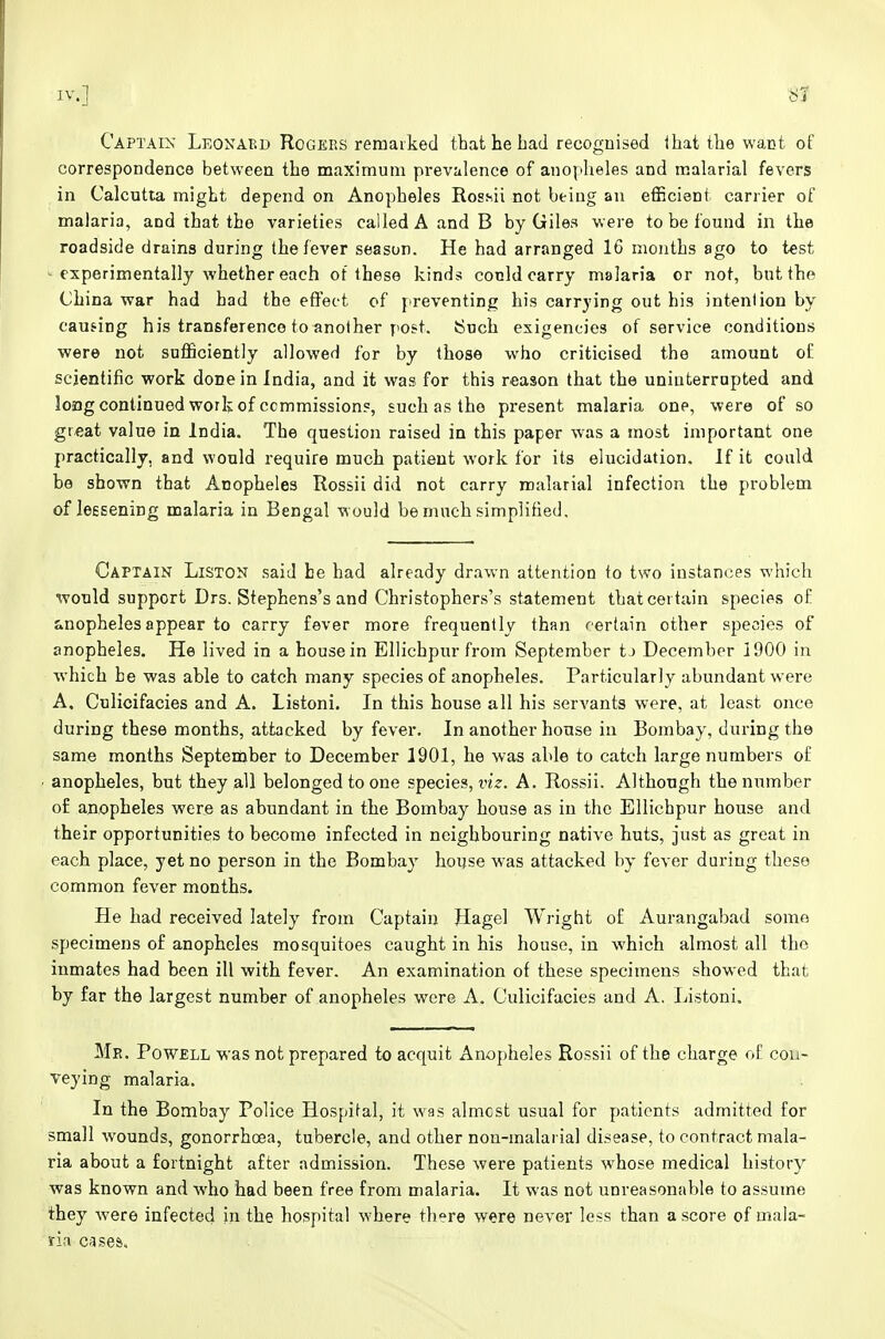 Captain Leonabd Rogeks remarked that he bad recognised ihat the want of correspondence between the maximum prevalence of anopheles and malarial fevers in Calcutta might depend on Anopheles Roshii not being an efficient carrier of malaria, and that the varieties called A and B by Giles were to be found in the roadside drains during the fever season. He had arranged 16 months ago to test experimentally whether each of these kinds conld carry malaria or not, but the China war had had the effect of preventing his carrying out his intention by causing his transference to another post. Such exigencies of service conditions were not sufficiently allowed for by those who criticised the amount of scientific work done in India, and it was for this reason that the uninterrupted and longcontinued work of commission?, such as the present malaria one, were of so great value in India. The question raised in this paper was a most important one practically, and would require much patient work for its elucidation. If it could be shown that Anopheles Rossii did not carry malarial infection the problem of leesening malaria in Bengal would be much simplified. Captain Liston said he had already drawn attention to two instances which would support Drs. Stephens's and Christophers's statement that certain species oE anopheles appear to carry fever more frequently than certain other species of anopheles. He lived in a house in Ellichpurfrom September tj December 1900 in which he was able to catch many species of anopheles. Particularly abundant were A. Culicifacies and A. Listoni. In this house all his servants were, at least once during these months, attacked by fever. In another house in Bombay, during the same months September to December 1901, he was able to catch large numbers of anopheles, but they all belonged to one species, viz. A. Rossii. Although the number of anopheles were as abundant in the Bombay house as in the Ellichpur house and their opportunities to become infected in neighbouring native huts, just as great in each place, yet no person in the Bombay hoijse was attacked by fever during these common fever months. He had received lately from Captain Hagel Wright of Aurangabad somo specimens of anopheles mosquitoes caught in his house, in which almost all the inmates had been ill with fever. An examination of these specimens showed that by far the largest number of anopheles were A. Culicifacies and A. Listoni. Me. Powell was not prepared to acquit Anopheles Rossii of the charge of con- veying malaria. In the Bombay Police Hospital, it was almost usual for patients admitted for small wounds, gonorrhoea, tubercle, and other non-malarial disease, to contract mala- ria about a fortnight after admission. These were patients whose medical history was known and who had been free from malaria. It was not unreasonable to assume they were infected in the hospital where there were never less than a score of mala- ria cases.