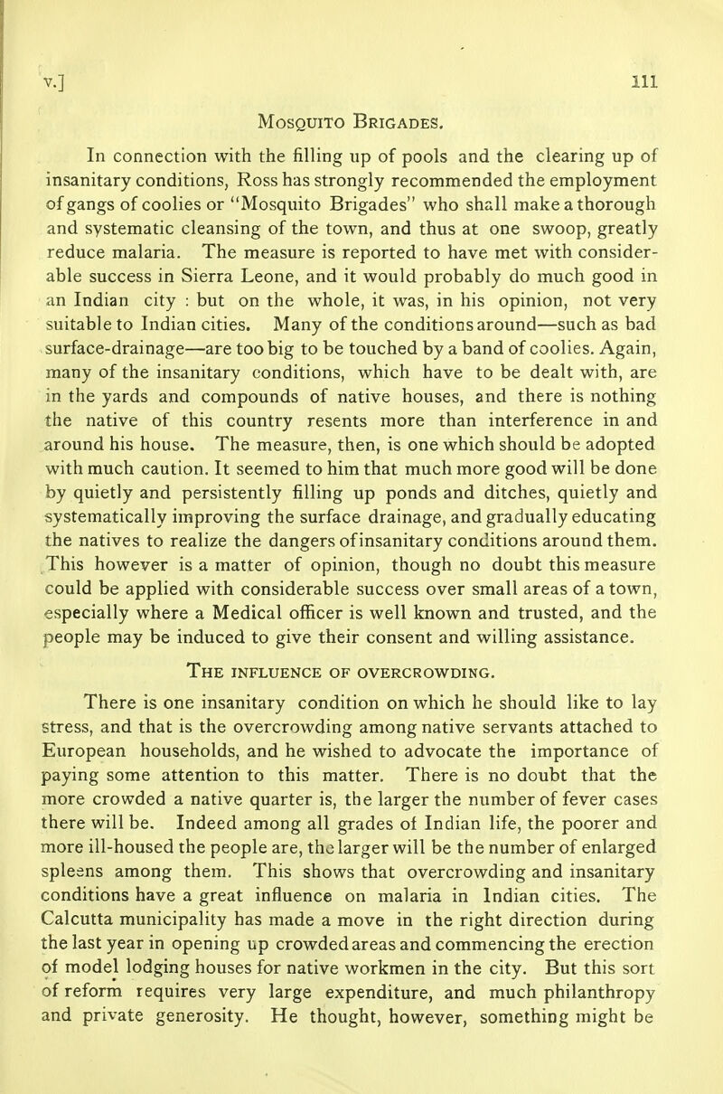 Mosquito Brigades. In connection with the filling up of pools and the clearing up of insanitary conditions, Ross has strongly recommended the employment of gangs of coolies or Mosquito Brigades who shall make a thorough and systematic cleansing of the town, and thus at one swoop, greatly reduce malaria. The measure is reported to have met with consider- able success in Sierra Leone, and it would probably do much good in an Indian city : but on the whole, it was, in his opinion, not very suitable to Indian cities. Many of the conditions around—such as bad surface-drainage—are too big to be touched by a band of coolies. Again, many of the insanitary conditions, which have to be dealt with, are in the yards and compounds of native houses, and there is nothing the native of this country resents more than interference in and around his house. The measure, then, is one which should be adopted with much caution. It seemed to him that much more good will be done by quietly and persistently filling up ponds and ditches, quietly and systematically improving the surface drainage, and gradually educating the natives to realize the dangers of insanitary conditions around them. This however is a matter of opinion, though no doubt this measure could be applied with considerable success over small areas of a town, especially where a Medical officer is well known and trusted, and the people may be induced to give their consent and willing assistance. The influence of overcrowding. There is one insanitary condition on which he should like to lay stress, and that is the overcrowding among native servants attached to European households, and he wished to advocate the importance of paying some attention to this matter. There is no doubt that the more crowded a native quarter is, the larger the number of fever cases there will be. Indeed among all grades of Indian life, the poorer and more ill-housed the people are, the larger will be the number of enlarged spleens among them. This shows that overcrowding and insanitary conditions have a great influence on malaria in Indian cities. The Calcutta municipality has made a move in the right direction during the last year in opening up crowded areas and commencing the erection of model lodging houses for native workmen in the city. But this sort of reform requires very large expenditure, and much philanthropy and private generosity. He thought, however, something might be