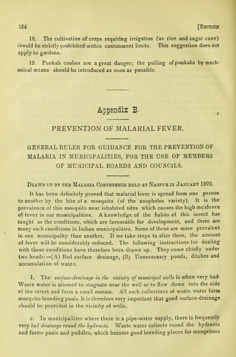 18. The cultivation of crops requiring irrigation fas rice and sugar cane) should be strictly prohibited within cantonment limits. This suggestion does not apply to gardens. 19. Punkah coolies are a great danger; the pulling of punkahs by mech- anical means should be introduced as soon as possible. Appendix B- PREVENTION OF MALARIAL FEVER. GENERAL RULES FOR GUIDANCE FOR THE PREVENTION OF MALARIA IN MUNICIPALITIES, FOR THE USE OF MEMBERS OF MUNICIPAL BOARDS AND COUNCILS. Drawn tip by the Malaria Confebbnob held at Nagpub in January 1902. It has been definitely proved that malarial fever is spread from one person to another by the bite of a mosquito (of the anopheles variety). It is the prevalence of this mosquito near inhabited sites which causes the high incidence of fever in our municipalities. A knowledge of the habits of this insect has taught us the conditions, which are favourable for development, and there are many such conditions in Indian municipalities. Some of these are more prevalent in one municipality than another. If we take steps to alter them, the amount of fever will be considerably reduced. The following instructions for dealing with these conditions have therefore been drawn up. They come chiefly under two heads:—(A) Bad surface drainage, (B) Unnecessary ponds, ditches and accumulation of water. 1, The surface-drainage in the vicinity of municipal wells Is often very ha,d' Waste water is allowed to stagnate near the well or to flow down into the side of the street and form a small morass. All such collections of waste water form mosquito breeding pools. It is therefore very important that good surface-drainage should be provided in the vicinity of wells, 2. In municipalities where there is a pipe-water supply, there is frequently very had drainage round the hydrayds. Waste water collects round the hydrants and forms pools and puddles, which become good breeding places for mosquitoes