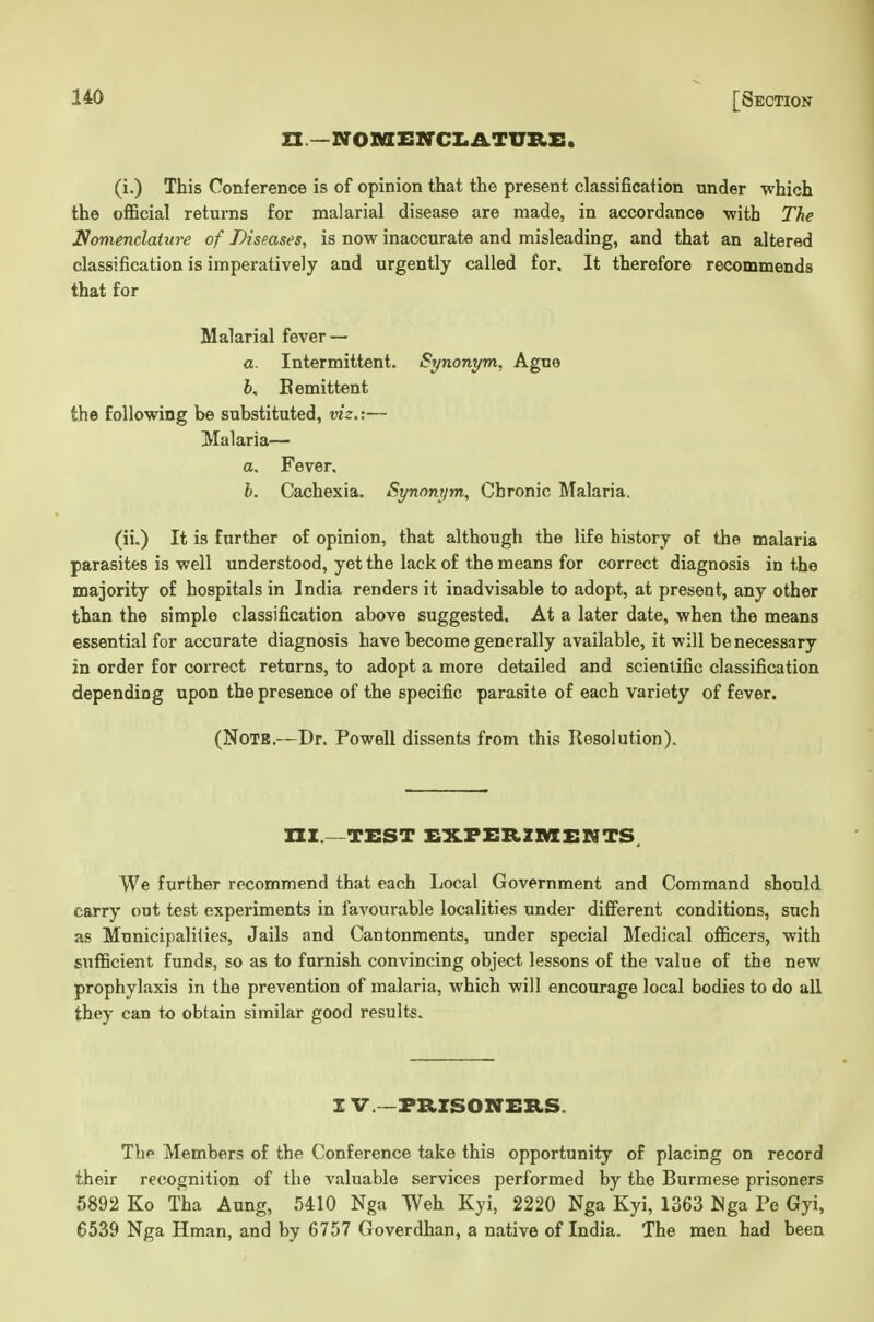 ZX—NOMi:irCZ.ATURS. (i.) This Conference is of opinion that the present classification under which the official returns for malarial disease are made, in accordance -with The Nomenclature of Diseases, is now inaccurate and misleading, and that an altered classification is imperatively and urgently called for. It therefore recommends that for Malarial fever — a. Intermittent. Synonym, Ague h, Bemittent the following be substituted, viz.:— Malaria— a. Fever. h. Cachexia. Synonym, Chronic Malaria. (ii.) It is further of opinion, that although the life history of the malaria parasites is well understood, yet the lack of the means for correct diagnosis in the majority of hospitals in India renders it inadvisable to adopt, at present, any other than the simple classification above suggested. At a later date, when the means essential for accurate diagnosis have become generally available, it will be necessary in order for correct returns, to adopt a more detailed and scientific classification depending upon the presence of the specific parasite of each variety of fever. (NoTB.—Dr. Powell dissents from this Resolution). m.—TEST £xfi:b,zmemts. We further recommend that each Local Government and Command should carry out test experiments in favourable localities under different conditions, such as Municipalilies, Jails and Cantonments, under special Medical officers, with sufficient funds, so as to furnish convincing object lessons of the value of the new prophylaxis in the prevention of malaria, which will encourage local bodies to do all they can to obtain similar good results. I v.—PRISONERS. The Members of the Conference take this opportunity of placing on record their recognition of the valuable services performed by the Burmese prisoners 5892 Ko Tha Aung, 5410 Nga Weh Kyi, 2220 Nga Kyi, 1363 JJga Pe Gyi, 6539 Nga Hman, and by 6757 Goverdhan, a native of India. The men had been
