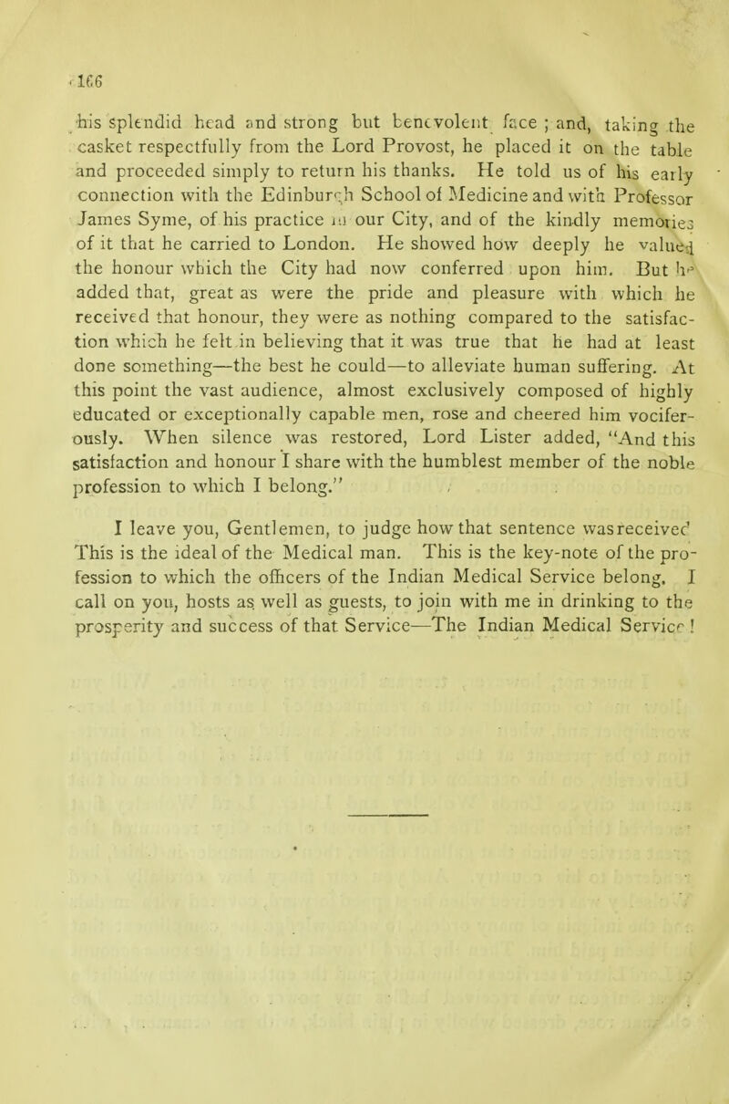 ■his splendid head and strong but benevolent face ; and, taking the casket respectfully from the Lord Provost, he placed it on the table and proceeded simply to return his thanks. He told us of his early connection with the Edinburgh School of Medicine and with Professor James Syme, of his practice m our City, and of the kindly memories of it that he carried to London. He showed how deeply he valued the honour which the City had now conferred upon him. But h'' added that, great as were the pride and pleasure with which he received that honour, they were as nothing compared to the satisfac- tion which he felt in believing that it was true that he had at least done something—the best he could—to alleviate human suflfering. At this point the vast audience, almost exclusively composed of highly educated or exceptionally capable men, rose and cheered him vocifer- ously. When silence was restored. Lord Lister added, And this satisfaction and honour I share with the humblest member of the noble profession to which I belong. I leave you. Gentlemen, to judge how that sentence wasreceived This is the ideal of the Medical man. This is the key-note of the pro- fession to which the ofhcers of the Indian Medical Service belong. I call on you, hosts as. well as guests, to join with me in drinking to the prosperity and success of that Service—The Indian Medical Service !