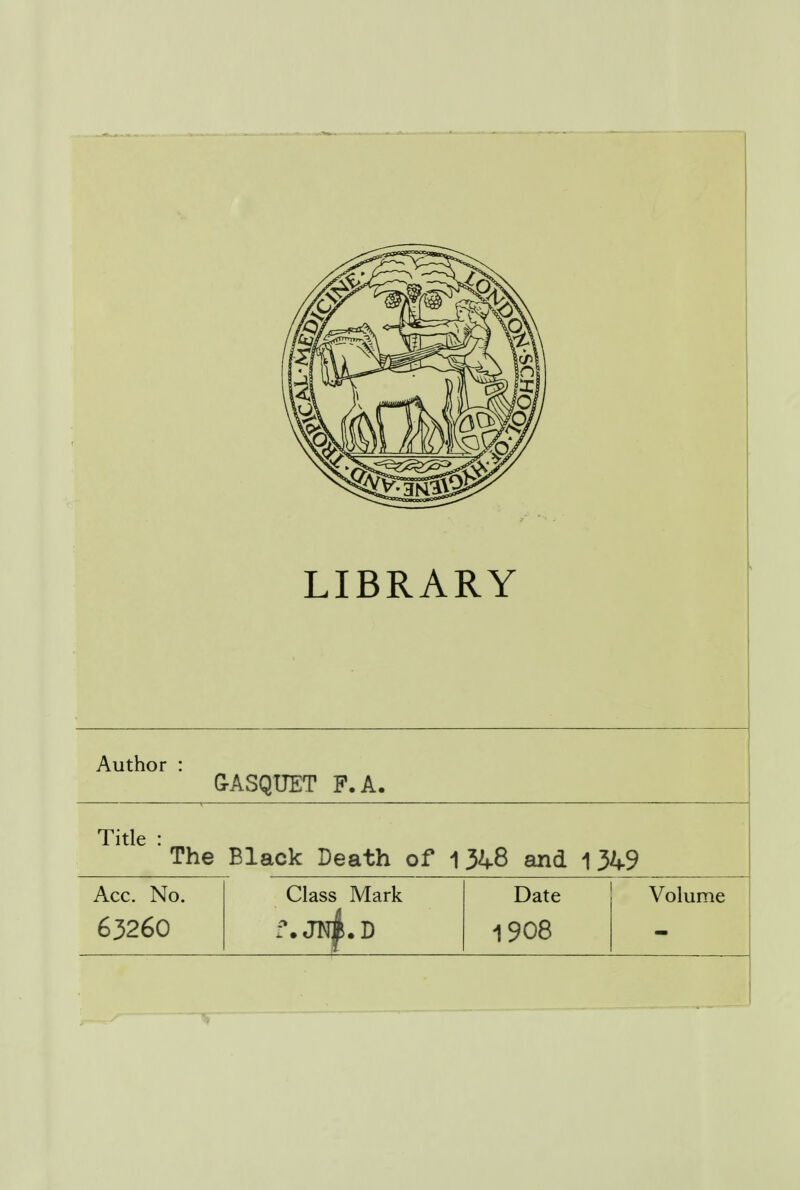 LIBRARY Author : GASQUET P. A. Title : The Black Death of 134-8 and 1349 Acc. No. Class Mark Date Volume 63260 f. JN^.D 1908 mm