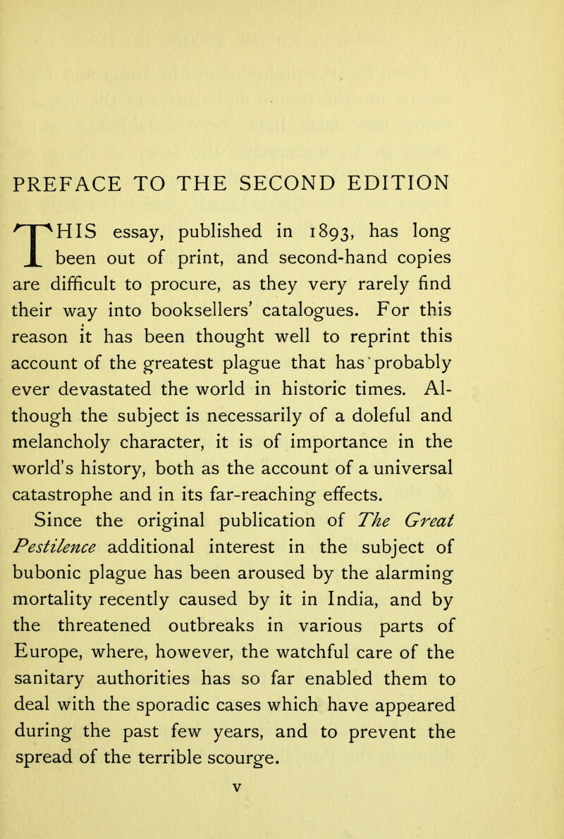 PREFACE TO THE SECOND EDITION THIS essay, published in 1893, has long been out of print, and second-hand copies are difficult to procure, as they very rarely find their way into booksellers' catalogues. For this reason it has been thought well to reprint this account of the greatest plague that has probably ever devastated the world in historic times. Al- though the subject is necessarily of a doleful and melancholy character, it is of importance in the world's history, both as the account of a universal catastrophe and in its far-reaching effects. Since the original publication of The Great Pestilence additional interest in the subject of bubonic plague has been aroused by the alarming mortality recently caused by it in India, and by the threatened outbreaks in various parts of Europe, where, however, the watchful care of the sanitary authorities has so far enabled them to deal with the sporadic cases which have appeared during the past few years, and to prevent the spread of the terrible scourge.