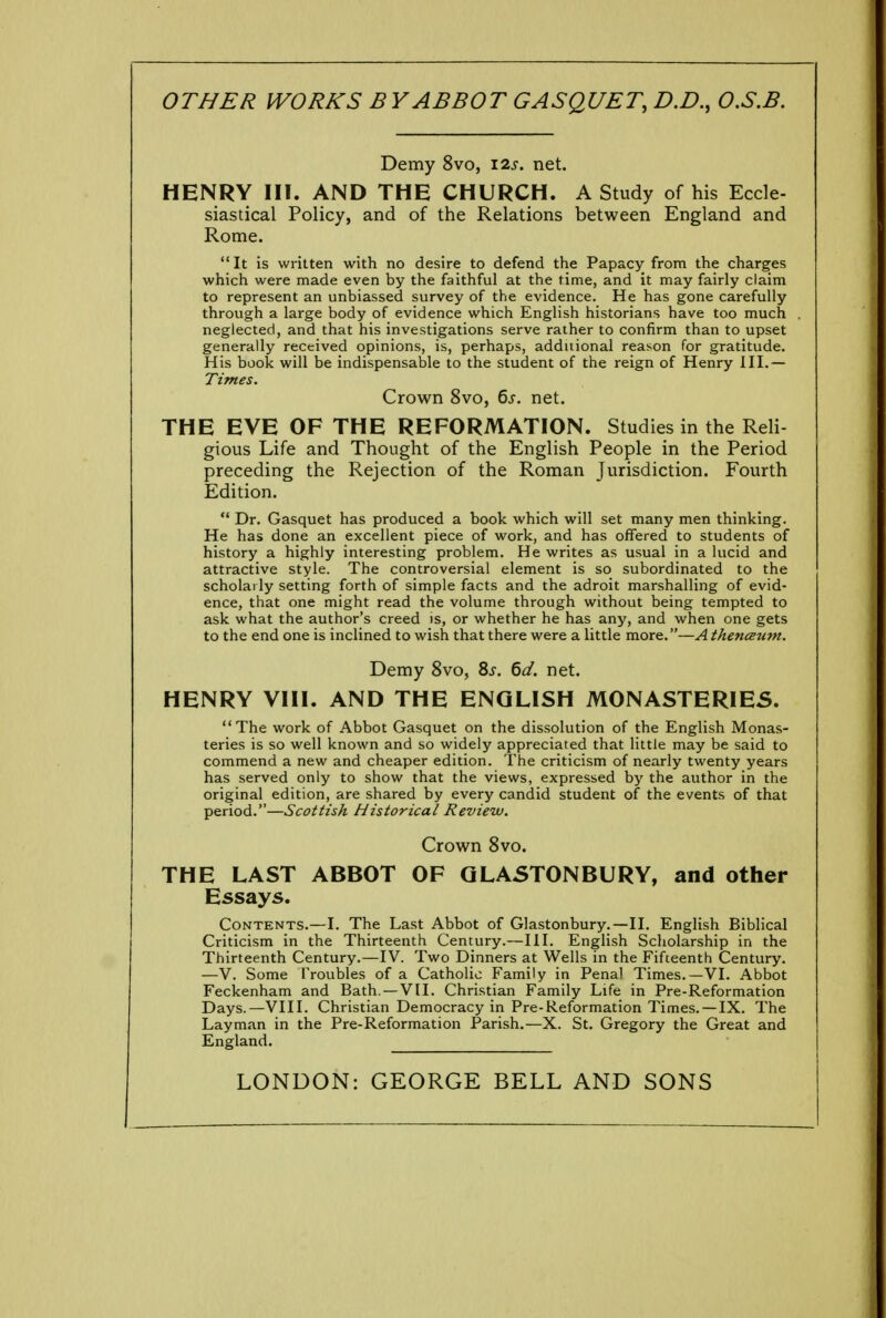 OTHER WORKS B Y ABBOT GASQUET, D.D., O.S.B. Demy 8vo, I2j. net. HENRY III. AND THE CHURCH. A Study of his Eccle- siastical Policy, and of the Relations between England and Rome. It is written with no desire to defend the Papacy from the charges which were made even by the faithful at the time, and it may fairly claim to represent an unbiassed survey of the evidence. He has gone carefully through a large body of evidence which English historians have too much neglected, and that his investigations serve rather to confirm than to upset generally received opinions, is, perhaps, additional reason for gratitude. His book will be indispensable to the student of the reign of Henry III.— Times. Crown 8vo, 6s. net. THE EVE OF THE REFORMATION. Studies in the Reli- gious Life and Thought of the English People in the Period preceding the Rejection of the Roman Jurisdiction. Fourth Edition.  Dr. Gasquet has produced a book which will set many men thinking. He has done an excellent piece of work, and has offered to students of history a highly interesting problem. He writes as usual in a lucid and attractive style. The controversial element is so subordinated to the scholarly setting forth of simple facts and the adroit marshalling of evid- ence, that one might read the volume through without being tempted to ask what the author's creed is, or whether he has any, and when one gets to the end one is inclined to wish that there were a little more.—A thenceum. Demy 8vo, Ss. 6d. net. HENRY VIII. AND THE ENGLISH MONASTERIES. The work of Abbot Gasquet on the dissolution of the English Monas- teries is so well known and so widely appreciated that little may be said to commend a new and cheaper edition. The criticism of nearly twenty years has served only to show that the views, expressed by the author in the original edition, are shared by every candid student of the events of that period.—Scottish Historical Review. Crown 8vo. THE LAST ABBOT OF GLASTONBURY, and other Essays. Contents.—I. The Last Abbot of Glastonbury.—II. English Biblical Criticism in the Thirteenth Century.—III. English Scholarship in the Thirteenth Century.—IV. Two Dinners at Wells in the Fifteenth Century. —V. Some Troubles of a Catholic Family in Pena! Times.—VI. Abbot Feckenham and Bath. —VII. Christian Family Life in Pre-Reformation Days.—VIII. Christian Democracy in Pre-Reformation Times. —IX. The Layman in the Pre-Reformation Parish.—X. St. Gregory the Great and England. LONDON: GEORGE BELL AND SONS