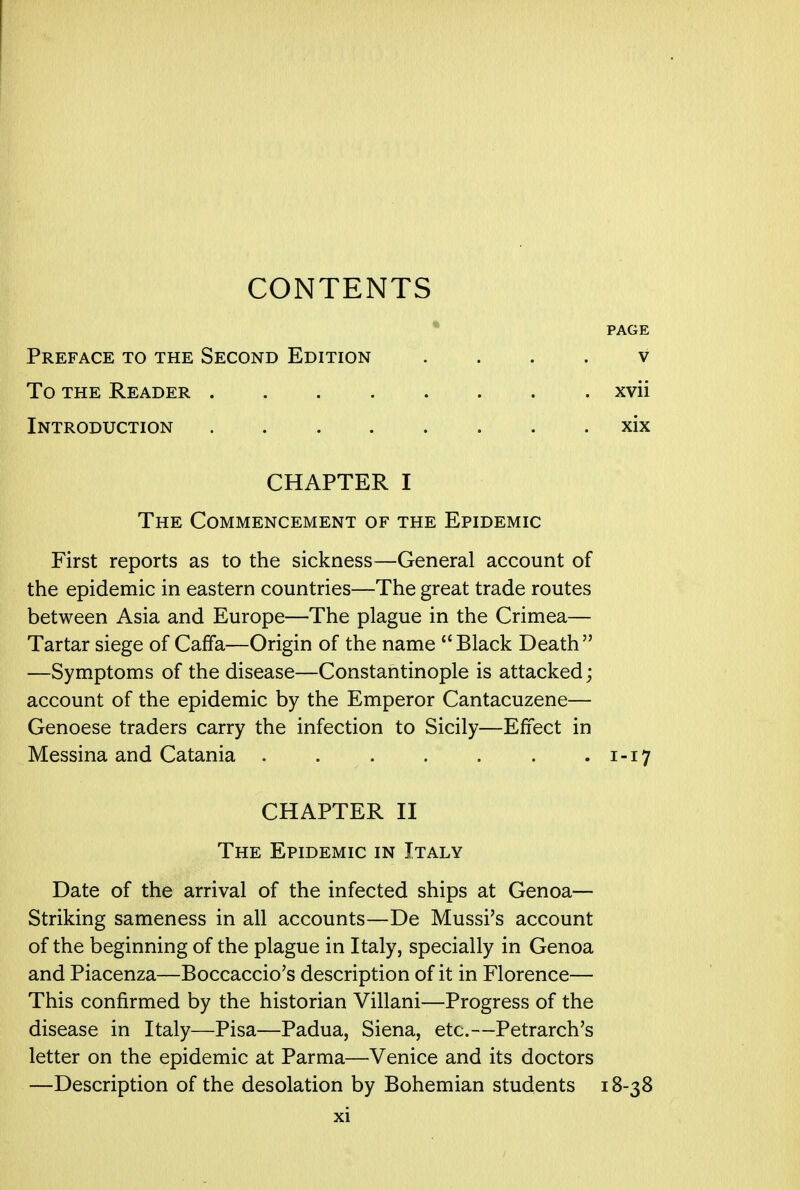 CONTENTS PAGE Preface to the Second Edition v To the Reader xvii Introduction xix CHAPTER I The Commencement of the Epidemic First reports as to the sickness—General account of the epidemic in eastern countries—The great trade routes between Asia and Europe—The plague in the Crimea— Tartar siege of Caffa—Origin of the name Black Death —Symptoms of the disease—Constantinople is attacked; account of the epidemic by the Emperor Cantacuzene— Genoese traders carry the infection to Sicily—Effect in Messina and Catania . . . . . . .1-17 CHAPTER II The Epidemic in Italy Date of the arrival of the infected ships at Genoa— Striking sameness in all accounts—De Mussi's account of the beginning of the plague in Italy, specially in Genoa and Piacenza—Boccaccio's description of it in Florence— This confirmed by the historian Villani—Progress of the disease in Italy—Pisa—Padua, Siena, etc.—Petrarch's letter on the epidemic at Parma—Venice and its doctors —Description of the desolation by Bohemian students 18-38