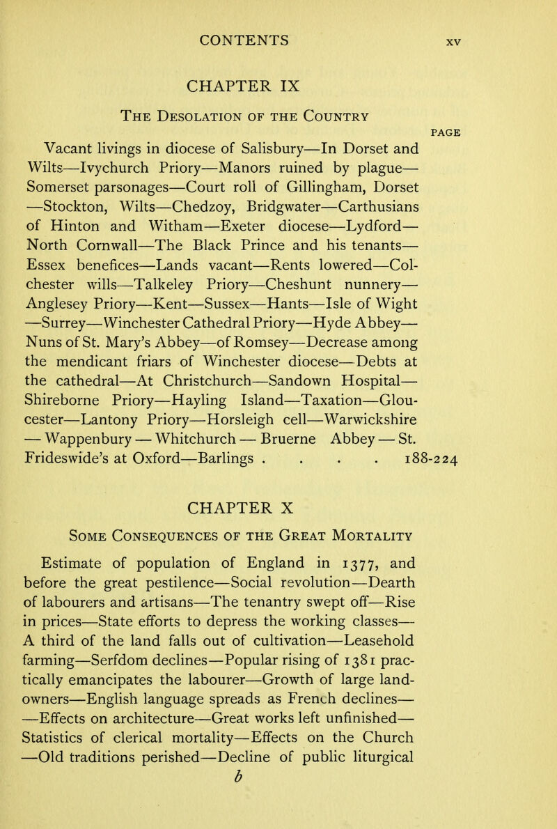 CHAPTER IX The Desolation of the Country PAGE Vacant livings in diocese of Salisbury—In Dorset and Wilts—Ivychurch Priory—Manors ruined by plague— Somerset parsonages—Court roll of Gillingham, Dorset —Stockton, Wilts—Chedzoy, Bridgwater—Carthusians of Hinton and Witham—Exeter diocese—Lydford— North Cornwall—The Black Prince and his tenants— Essex benefices—Lands vacant—Rents lowered—Col- chester wills—Talkeley Priory—Cheshunt nunnery— Anglesey Priory—Kent—Sussex—Hants—Isle of Wight —Surrey—Winchester Cathedral Priory—Hyde Abbey— Nuns of St. Mary's Abbey—of Romsey—Decrease among the mendicant friars of Winchester diocese—Debts at the cathedral—At Christchurch—Sandown Hospital— Shireborne Priory—Hayling Island—Taxation—Glou- cester—Lantony Priory—Horsleigh cell—Warwickshire — Wappenbury — Whitchurch — Bruerne Abbey — St. Frideswide's at Oxford—Barlings .... 188-224 CHAPTER X Some Consequences of the Great Mortality Estimate of population of England in 1377, and before the great pestilence—Social revolution—Dearth of labourers and artisans—The tenantry swept off—Rise in prices—State efforts to depress the working classes— A third of the land falls out of cultivation—Leasehold farming—Serfdom declines—Popular rising of 1381 prac- tically emancipates the labourer—Growth of large land- owners—English language spreads as French declines— —Effects on architecture—Great works left unfinished— Statistics of clerical mortality—Effects on the Church —Old traditions perished—Decline of public liturgical b