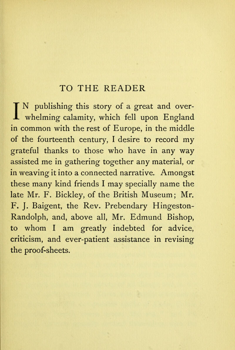 TO THE READER IN publishing this story of a great and over- whelming calamity, which fell upon England in common with the rest of Europe, in the middle of the fourteenth century, I desire to record my grateful thanks to those who have in any way assisted me in gathering together any material, or in weaving it into a connected narrative. Amongst these many kind friends I may specially name the late Mr. F. Bickley, of the British Museum; Mr. F. J. Baigent, the Rev. Prebendary Hingeston- Randolph, and, above all, Mr. Edmund Bishop, to whom I am greatly indebted for advice, criticism, and ever-patient assistance in revising the proof-sheets.