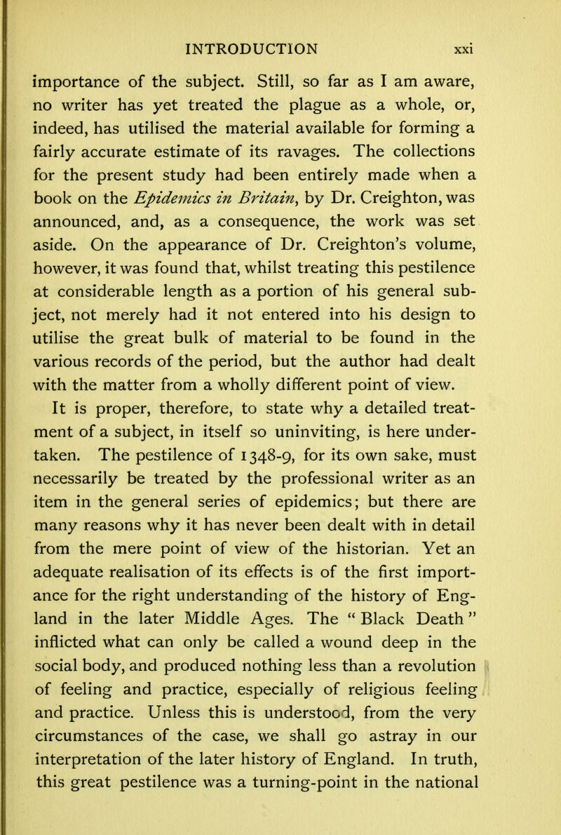 importance of the subject. Still, so far as I am aware, no writer has yet treated the plague as a whole, or, indeed, has utilised the material available for forming a fairly accurate estimate of its ravages. The collections for the present study had been entirely made when a book on the Epidemics in Britain^ by Dr. Creighton, was announced, and, as a consequence, the work was set aside. On the appearance of Dr. Creighton's volume, however, it was found that, whilst treating this pestilence at considerable length as a portion of his general sub- ject, not merely had it not entered into his design to utilise the great bulk of material to be found in the various records of the period, but the author had dealt with the matter from a wholly different point of view. It is proper, therefore, to state why a detailed treat- ment of a subject, in itself so uninviting, is here under- taken. The pestilence of 1348-9, for its own sake, must necessarily be treated by the professional writer as an item in the general series of epidemics; but there are many reasons why it has never been dealt with in detail from the mere point of view of the historian. Yet an adequate realisation of its effects is of the first import- ance for the right understanding of the history of Eng- land in the later Middle Ages. The Black Death inflicted what can only be called a wound deep in the social body, and produced nothing less than a revolution of feeling and practice, especially of religious feeling and practice. Unless this is understood, from the very circumstances of the case, we shall go astray in our interpretation of the later history of England. In truth, this great pestilence was a turning-point in the national