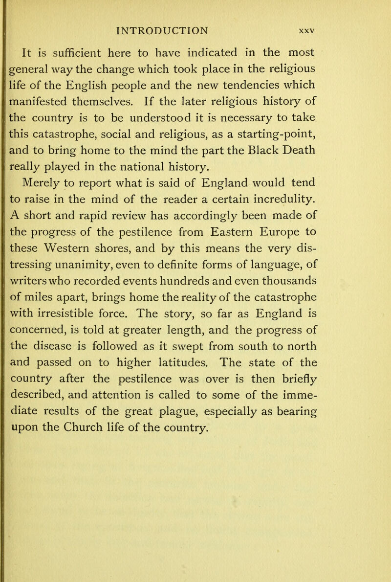 It is sufficient here to have indicated in the most general way the change which took place in the religious life of the English people and the new tendencies which manifested themselves. If the later religious history of the country is to be understood it is necessary to take this catastrophe, social and religious, as a starting-point, and to bring home to the mind the part the Black Death really played in the national history. Merely to report what is said of England would tend to raise in the mind of the reader a certain incredulity. A short and rapid review has accordingly been made of the progress of the pestilence from Eastern Europe to these Western shores, and by this means the very dis- tressing unanimity, even to definite forms of language, of writers who recorded events hundreds and even thousands of miles apart, brings home the reality of the catastrophe with irresistible force. The story, so far as England is concerned, is told at greater length, and the progress of the disease is followed as it swept from south to north and passed on to higher latitudes. The state of the country after the pestilence was over is then briefly described, and attention is called to some of the imme- diate results of the great plague, especially as bearing upon the Church life of the country.