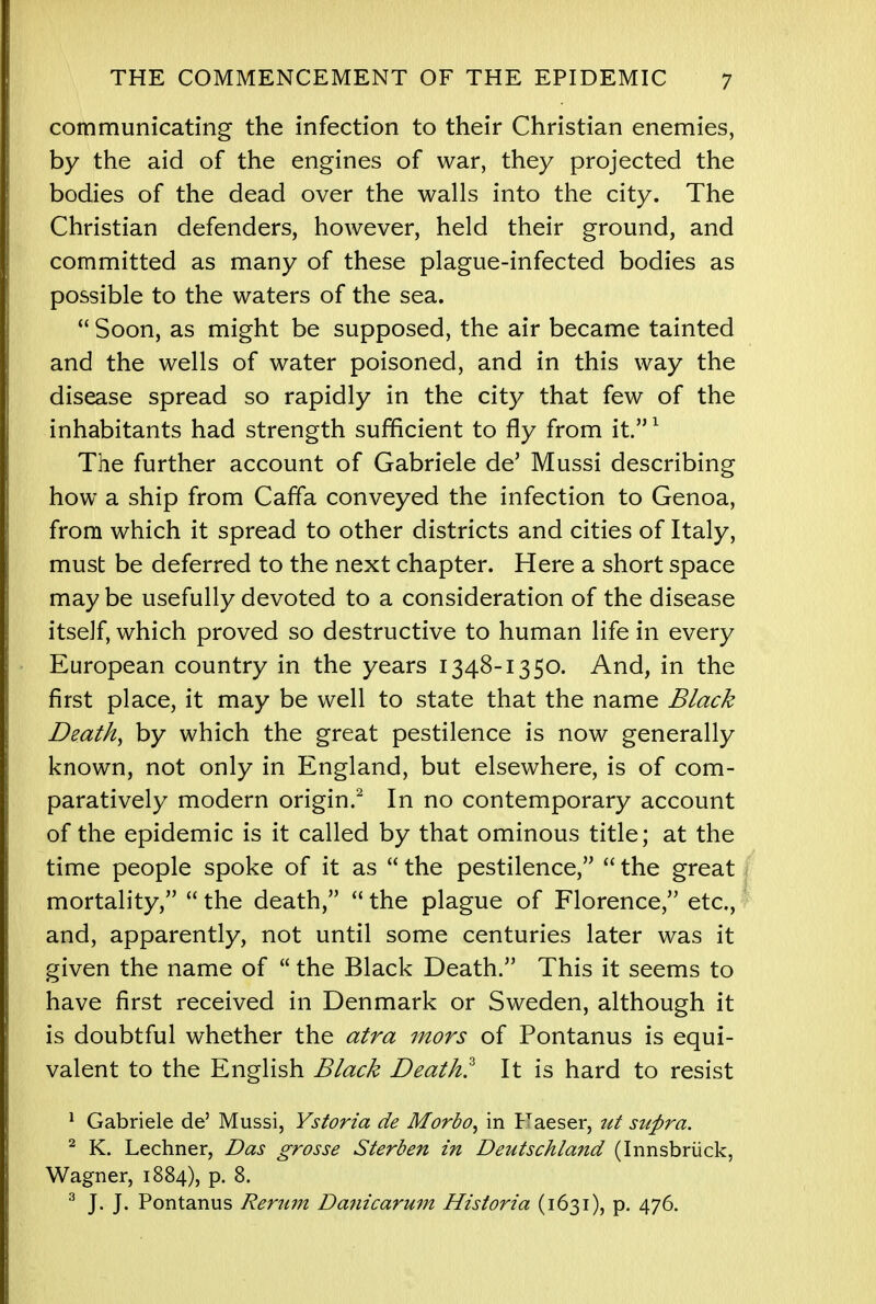 communicating the infection to their Christian enemies, by the aid of the engines of war, they projected the bodies of the dead over the walls into the city. The Christian defenders, however, held their ground, and committed as many of these plague-infected bodies as possible to the waters of the sea.  Soon, as might be supposed, the air became tainted and the wells of water poisoned, and in this way the disease spread so rapidly in the city that few of the inhabitants had strength sufficient to fly from it.1 The further account of Gabriele de' Mussi describing how a ship from Caffa conveyed the infection to Genoa, from which it spread to other districts and cities of Italy, must be deferred to the next chapter. Here a short space maybe usefully devoted to a consideration of the disease itself, which proved so destructive to human life in every European country in the years 1348-1350. And, in the first place, it may be well to state that the name Black Death, by which the great pestilence is now generally known, not only in England, but elsewhere, is of com- paratively modern origin.2 In no contemporary account of the epidemic is it called by that ominous title; at the time people spoke of it as  the pestilence,  the great mortality,  the death,  the plague of Florence, etc., and, apparently, not until some centuries later was it given the name of  the Black Death. This it seems to have first received in Denmark or Sweden, although it is doubtful whether the atra mors of Pontanus is equi- valent to the English Black Death? It is hard to resist 1 Gabriele de' Mussi, Ystoria de Morbo, in Haeser, ut supra. 2 K. Lechner, Das grosse Sterben in Deutschland (Innsbruck, Wagner, 1884), p. 8. 3 J. J. Pontanus Rerum Danicarum Historia (1631), p. 476.