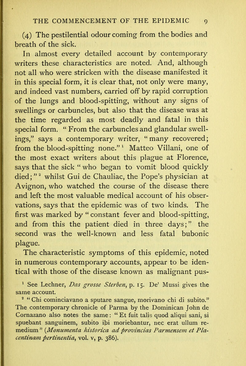 (4) The pestilential odour coming from the bodies and breath of the sick. In almost every detailed account by contemporary writers these characteristics are noted. And, although not all who were stricken with the disease manifested it in this special form, it is clear that, not only were many, and indeed vast numbers, carried off by rapid corruption of the lungs and blood-spitting, without any signs of swellings or carbuncles, but also that the disease was at the time regarded as most deadly and fatal in this special form.  From the carbuncles and glandular swell- ings, says a contemporary writer, many recovered; from the blood-spitting none. 1 Matteo Villani, one of the most exact writers about this plague at Florence, says that the sick  who began to vomit blood quickly died;2 whilst Gui de Chauliac, the Pope's physician at Avignon, who watched the course of the disease there and left the most valuable medical account of his obser- vations, says that the epidemic was of two kinds. The first was marked by  constant fever and blood-spitting, and from this the patient died in three days; the second was the well-known and less fatal bubonic plague. The characteristic symptoms of this epidemic, noted in numerous contemporary accounts, appear to be iden- tical with those of the disease known as malignant pus- 1 See Lechner, Das grosse Sterben, p. 15. De' Mussi gives the same account. 2  Chi cominciavano a sputare sangue, morivano chi di subito. The contemporary chronicle of Parma by the Dominican John de Cornazano also notes the same: Et fuit tain quod aliqui sani, si spuebant sanguinem, subito it>i moriebantur, nec erat ullum re- medium  (Monu?nenta historica ad provincias Parmensem et Pla- centinam pertinentia, vol. v, p. 386).