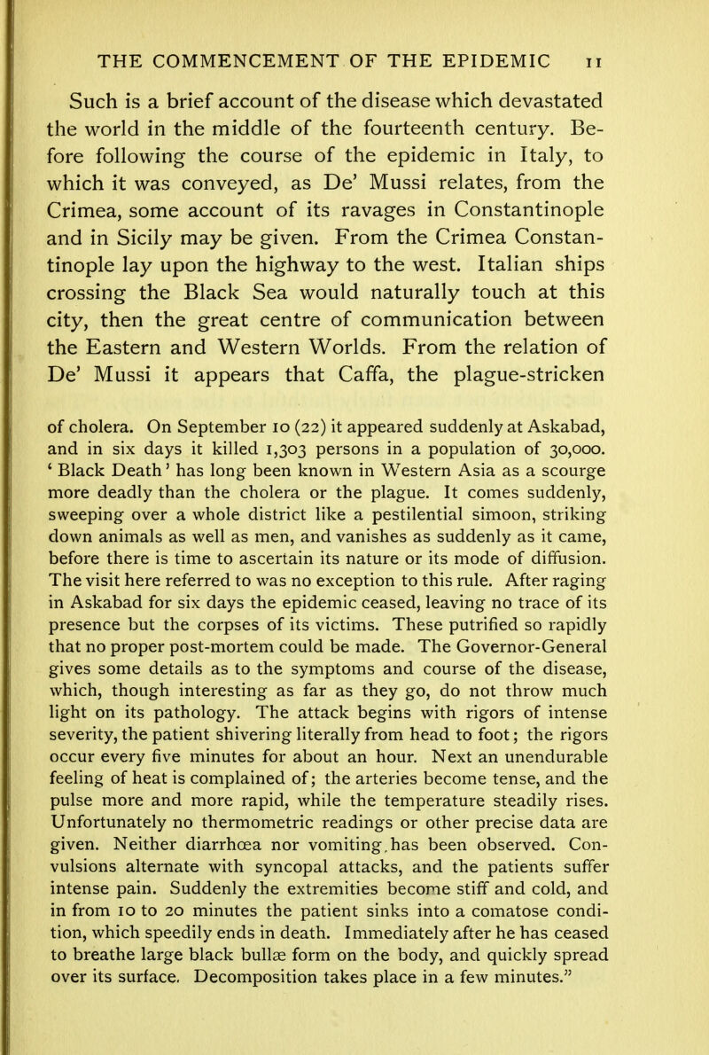 Such is a brief account of the disease which devastated the world in the middle of the fourteenth century. Be- fore following the course of the epidemic in Italy, to which it was conveyed, as De' Mussi relates, from the Crimea, some account of its ravages in Constantinople and in Sicily may be given. From the Crimea Constan- tinople lay upon the highway to the west. Italian ships crossing the Black Sea would naturally touch at this city, then the great centre of communication between the Eastern and Western Worlds. From the relation of De' Mussi it appears that CafTa, the plague-stricken of cholera. On September 10 (22) it appeared suddenly at Askabad, and in six days it killed 1,303 persons in a population of 30,000. ' Black Death' has long been known in Western Asia as a scourge more deadly than the cholera or the plague. It comes suddenly, sweeping over a whole district like a pestilential simoon, striking down animals as well as men, and vanishes as suddenly as it came, before there is time to ascertain its nature or its mode of diffusion. The visit here referred to was no exception to this rule. After raging in Askabad for six days the epidemic ceased, leaving no trace of its presence but the corpses of its victims. These putrified so rapidly that no proper post-mortem could be made. The Governor-General gives some details as to the symptoms and course of the disease, which, though interesting as far as they go, do not throw much light on its pathology. The attack begins with rigors of intense severity, the patient shivering literally from head to foot; the rigors occur every five minutes for about an hour. Next an unendurable feeling of heat is complained of; the arteries become tense, and the pulse more and more rapid, while the temperature steadily rises. Unfortunately no thermometric readings or other precise data are given. Neither diarrhoea nor vomiting.has been observed. Con- vulsions alternate with syncopal attacks, and the patients suffer intense pain. Suddenly the extremities become stiff and cold, and in from 10 to 20 minutes the patient sinks into a comatose condi- tion, which speedily ends in death. Immediately after he has ceased to breathe large black bullae form on the body, and quickly spread over its surface. Decomposition takes place in a few minutes.